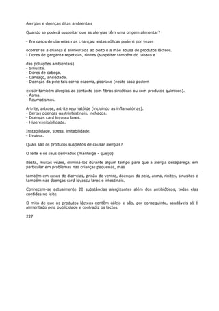 Alergias e doenças ditas ambientais
Quando se poderá suspeitar que as alergias têm uma origem alimentar?
- Em casos de diarreias rias crianças: estas cólicas poderri por vezes
ocorrer se a criança é alirrientada ao peito e a mãe abusa de produtos lácteos.
- Dores de garganta repetidas, rinites (suspeitar também do tabaco e
das poluições ambientais).
- Sinusite.
- Dores de cabeça.
- Cansaço, ansiedade.
- Doenças da pele tais corno eczema, psoríase (neste caso podern
existir também alergias ao contacto com fibras sintéticas ou com produtos químicos).
- Asma.
- Reumatismos.
Artrite, artrose, artrite reurnatóide (incluindo as inflamatórias).
- Certas doenças gastrintestinais, inchaços.
- Doenças card lovascu lares.
- Hiperexeitabilidade.
Instabilidade, stress, irritabilidade.
- Insónia.
Quais são os produtos suspeitos de causar alergias?
O leite e os seus derivados (manteiga - queijo)
Basta, muitas vezes, eliminá-los durante algum tempo para que a alergia desapareça, em
particular em problemas nas crianças pequenas, mas
também em casos de diarreias, prisão de ventre, doenças da pele, asma, rinites, sinusites e
também nas doenças card iovascu lares e intestinais.
Conhecem-se actualmente 20 substâncias alergizantes além dos antibióticos, todas elas
contidas no leite.
O mito de que os produtos lácteos contêm cálcio e são, por conseguinte, saudáveis só é
alimentado pela publicidade e contradiz os factos.
227
 