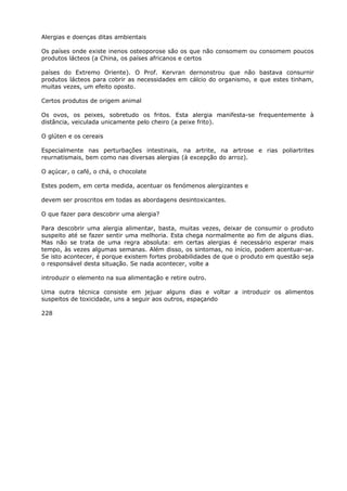 Alergias e doenças ditas ambientais
Os países onde existe inenos osteoporose são os que não consomem ou consomem poucos
produtos lácteos (a China, os países africanos e certos
países do Extremo Oriente). O Prof. Kervran dernonstrou que não bastava consurnir
produtos lácteos para cobrir as necessidades em cálcio do organismo, e que estes tinham,
muitas vezes, um efeito oposto.
Certos produtos de origem animal
Os ovos, os peixes, sobretudo os fritos. Esta alergia manifesta-se frequentemente à
distância, veiculada unicamente pelo cheiro (a peixe frito).
O glúten e os cereais
Especialmente nas perturbações intestinais, na artrite, na artrose e rias poliartrites
reurnatismais, bem como nas diversas alergias (à excepção do arroz).
O açúcar, o café, o chá, o chocolate
Estes podem, em certa medida, acentuar os fenómenos alergizantes e
devem ser proscritos em todas as abordagens desintoxicantes.
O que fazer para descobrir uma alergia?
Para descobrir uma alergia alimentar, basta, muitas vezes, deixar de consumir o produto
suspeito até se fazer sentir uma melhoria. Esta chega normalmente ao fim de alguns dias.
Mas não se trata de uma regra absoluta: em certas alergias é necessário esperar mais
tempo, às vezes algumas semanas. Além disso, os sintomas, no início, podem acentuar-se.
Se isto acontecer, é porque existem fortes probabilidades de que o produto em questão seja
o responsável desta situação. Se nada acontecer, volte a
introduzir o elemento na sua alimentação e retire outro.
Uma outra técnica consiste em jejuar alguns dias e voltar a introduzir os alimentos
suspeitos de toxicidade, uns a seguir aos outros, espaçando
228
 