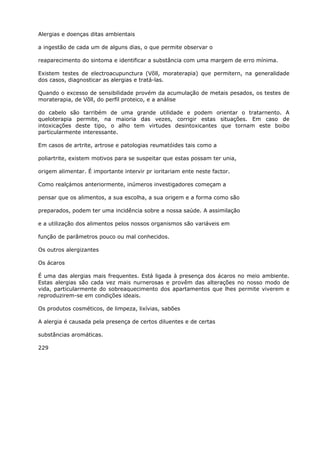 Alergias e doenças ditas ambientais
a ingestão de cada um de alguns dias, o que permite observar o
reaparecimento do sintoma e identificar a substância com uma margem de erro mínima.
Existem testes de electroacupunctura (Võll, moraterapia) que permitern, na generalidade
dos casos, diagnosticar as alergias e tratá-las.
Quando o excesso de sensibilidade provém da acumulação de metais pesados, os testes de
moraterapia, de Võll, do perfil proteico, e a análise
do cabelo são tarribém de uma grande utilidade e podem orientar o tratarnento. A
queloterapia permite, na maioria das vezes, corrigir estas situações. Em caso de
intoxicações deste tipo, o alho tem virtudes desintoxicantes que tornam este boibo
particularmente interessante.
Em casos de artrite, artrose e patologias reumatóides tais como a
poliartrite, existem motivos para se suspeitar que estas possam ter unia,
origem alimentar. É importante intervir pr ioritariam ente neste factor.
Como realçámos anteriormente, inúmeros investigadores começam a
pensar que os alimentos, a sua escolha, a sua origem e a forma como são
preparados, podem ter uma incidência sobre a nossa saúde. A assimilação
e a utilização dos alimentos pelos nossos organismos são variáveis em
função de parâmetros pouco ou mal conhecidos.
Os outros alergizantes
Os ácaros
É uma das alergias mais frequentes. Está ligada à presença dos ácaros no meio ambiente.
Estas alergias são cada vez mais nurnerosas e provêm das alterações no nosso modo de
vida, particularmente do sobreaquecimento dos apartamentos que lhes permite viverem e
reproduzirem-se em condições ideais.
Os produtos cosméticos, de limpeza, lixívias, sabões
A alergia é causada pela presença de certos diluentes e de certas
substâncias aromáticas.
229
 