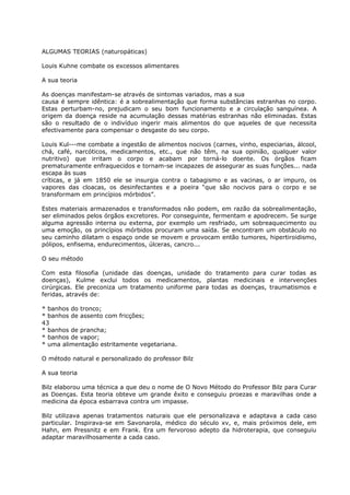 ALGUMAS TEORIAS (naturopáticas)
Louis Kuhne combate os excessos alimentares
A sua teoria
As doenças manifestam-se através de sintomas variados, mas a sua
causa é sempre idêntica: é a sobrealimentação que forma substâncias estranhas no corpo.
Estas perturbam-no, prejudicam o seu bom funcionamento e a circulação sanguínea. A
origem da doença reside na acumulação dessas matérias estranhas não eliminadas. Estas
são o resultado de o indivíduo ingerir mais alimentos do que aqueles de que necessita
efectivamente para compensar o desgaste do seu corpo.
Louis Kul---me combate a ingestão de alimentos nocivos (carnes, vinho, especiarias, álcool,
chá, café, narcóticos, medicamentos, etc., que não têm, na sua opinião, qualquer valor
nutritivo) que irritam o corpo e acabam por torná-lo doente. Os órgãos ficam
prematuramente enfraquecidos e tornam-se incapazes de assegurar as suas funções... nada
escapa às suas
críticas, e já em 1850 ele se insurgia contra o tabagismo e as vacinas, o ar impuro, os
vapores das cloacas, os desinfectantes e a poeira “que são nocivos para o corpo e se
transformam em princípios mórbidos”.
Estes materiais armazenados e transformados não podem, em razão da sobrealimentação,
ser eliminados pelos órgãos excretores. Por conseguinte, fermentam e apodrecem. Se surge
alguma agressão interna ou externa, por exemplo um resfriado, um sobreaquecimento ou
uma emoção, os princípios mórbidos procuram uma saída. Se encontram um obstáculo no
seu caminho dilatam o espaço onde se movem e provocam então tumores, hipertiroidismo,
pólipos, enfisema, endurecimentos, úlceras, cancro...
O seu método
Com esta filosofia (unidade das doenças, unidade do tratamento para curar todas as
doenças), Kulme exclui todos os medicamentos, plantas medicinais e intervenções
cirúrgicas. Ele preconiza um tratamento uniforme para todas as doenças, traumatismos e
feridas, através de:
* banhos do tronco;
* banhos de assento com fricções;
43
* banhos de prancha;
* banhos de vapor;
* uma alimentação estritamente vegetariana.
O método natural e personalizado do professor Bilz
A sua teoria
Bilz elaborou uma técnica a que deu o nome de O Novo Método do Professor Bilz para Curar
as Doenças. Esta teoria obteve um grande êxito e conseguiu proezas e maravilhas onde a
medicina da época esbarrava contra um impasse.
Bilz utilizava apenas tratamentos naturais que ele personalizava e adaptava a cada caso
particular. Inspirava-se em Savonarola, médico do século xv, e, mais próximos dele, em
Hahn, em Pressnitz e em Frank. Era um fervoroso adepto da hidroterapia, que conseguiu
adaptar maravilhosamente a cada caso.
 