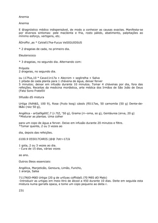 Anemia
Anemia
E @iagnóstico médico indispensável, de modo a conhecer as causas exactas. Manifesta-se
por diversos sintomas: pele macilenta e fria, rosto pálido, abatimento, palpitações ao
mínimo esforço, vertigens, etc.
ÁDroffoi ,as * CaValí17ha-Fucus VeSIGUIOSUS
* 2 drageias de cada, no primeiro dia.
Eleuterococo
* 3 drageias, no segundo dia. Alternando com:
Própolis
2 drageias, no segundo dia.
ou 117fus,10 * Cava11n17a + Alecrom + seglirelha + Salva
1 pitada de cada planta para 1 chávena de água, deixar ferver
5 minutos; deixar em infusão durante 10 minutos. Tomar 4 chávenas por dia, fora das
refeições. Receitas da medicina monãstica, arte médica dos Irmãos de São João de Deus
(Fata Sono FratelIV
Ilifusão dS mistura
Urtíga (folh&S, 100 9), Rosa (fruto loog) cássís (f0117as, 50 camomila (50 g) Dente-de-
l&ão (raiz 50 g),
Angélica - arGal9gélIC.7 (r.?IZ, ‘50 g), Grama (ri--oma, so g), Gentáurea (erva, 20 g)
*Misturar as plantas. Uma colher
para um copo de água a ferver. Deixe em infusão durante 20 minutos e filtre.
*Tomar quente, 2 ou 3 vezes ao
dia, depois das refeições.
ó100.9 055017CARIS (@@ 7otr~17/à
1 gota, 2 ou 3 vezes ao dia.
- Cura de 15 dias, várias vezes
ao ano.
Outros õleos essenciais:
Angélica, Manjeticão, Genoura, Limão, Funcho,
1 aranja, Salsa
7117NIO-MãO Urtiga (20 g de urtIyas coffiidaS /70 MêS dO Malo)
-Introduzir as urtigas em meio litro de álcool a 450 durante 10 dias. Deite em seguida esta
mistura numa garrafa opaca, e tome um copo pequeno ao deita r.
231
 