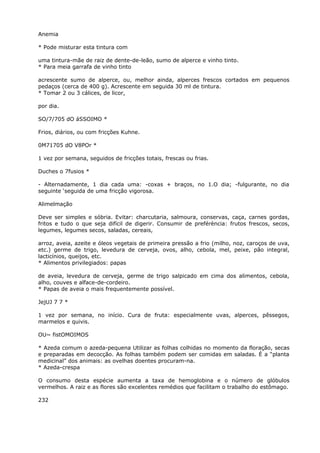 Anemia
* Pode misturar esta tintura com
uma tintura-mãe de raiz de dente-de-leão, sumo de alperce e vinho tinto.
* Para meia garrafa de vinho tinto
acrescente sumo de alperce, ou, melhor ainda, alperces frescos cortados em pequenos
pedaços (cerca de 400 g). Acrescente em seguida 30 ml de tintura.
* Tomar 2 ou 3 cálices, de licor,
por dia.
SO/7/705 dO áSSOIMO *
Frios, diários, ou com fricções Kuhne.
0M71705 dO V8POr *
1 vez por semana, seguidos de fricções totais, frescas ou frias.
Duches o 7fusios *
- Alternadamente, 1 dia cada uma: -coxas + braços, no 1.O dia; -fulgurante, no dia
seguinte ‘seguida de uma fricção vigorosa.
Alimelmação
Deve ser simples e sóbria. Evitar: charcutaria, salmoura, conservas, caça, carnes gordas,
fritos e tudo o que seja difícil de digerir. Consumir de preférència: frutos frescos, secos,
legumes, legumes secos, saladas, cereais,
arroz, aveia, azeite e óleos vegetais de primeira pressão a frio (milho, noz, caroços de uva,
etc.) germe de trigo, levedura de cerveja, ovos, alho, cebola, mel, peixe, pão integral,
lacticínios, queijos, etc.
* Alimentos privilegiados: papas
de aveia, levedura de cerveja, germe de trigo salpicado em cima dos alimentos, cebola,
alho, couves e alface-de-cordeiro.
* Papas de aveia o mais frequentemente possível.
JejUJ 7 7 *
1 vez por semana, no início. Cura de fruta: especialmente uvas, alperces, pêssegos,
marmelos e quivis.
OU~ fistOMOIMOS
* Azeda comum o azeda-pequena Utilizar as folhas colhidas no momento da floração, secas
e preparadas em decocção. As folhas também podem ser comidas em saladas. É a “planta
medicinal” dos animais: as ovelhas doentes procuram-na.
* Azeda-crespa
O consumo desta espécie aumenta a taxa de hemoglobina e o número de glóbulos
vermelhos. A raiz e as flores são excelentes remédios que facilitam o trabalho do estômago.
232
 