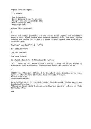 Anginas, Dores de garganta
. CONSELHOS
-Cura de magnésio.
- Dormir de janela aberta. Ver também:
- As regras para uma boa saúde (p. 130).
- Endurecimento (p. 132).
- Repouso (p. 134).
Anginas, Dores de garganta
A
primeira fase começa, geralmente, com uma pequena dor de garganta, com dificuldade de
engolir a saliva. Podem sobrevir dores violentas, respiração difícil, com pieira, espirros,
zumbidos nos ouvidos, etc. A pele fica quente, o pulso torna-se mais acelerado e a
temperatura sobe.
Àolwffeias * L&"J, Espil71701r0 - M.7/V.7
2 de cada, de manhã.
l_av.?nda - Verbena
2 de cada, de tarde.
OU Infu.5J0 * EspInhelro -@- Malva Lavand.7 “ verbena
Uma pitada de cada. Ferver durante 3 minutos e deixar em infusão durante 15.
Acrescentar o sumo de meio limão. Adoçar com mel. Tomar 5 a 6 chávenas por dia.
M
G8137,91vios i R&sta-bol + ESPInh&1r0 Em decocção: 3 pitadas de cada para meio litro de
água. Leve a ferver durante 20 minutos. Deixe em infusão 30 minutos.
* Várias vezes ao dia.
* Com uma infusão de:
Sal14.7 (fOffids, 20 g), C.7177017711.7 @10 g), Hortélã-pImei71,7 ffioffias, lOg), Cr.gvo-
de-defui7to (flor&s, log)
* Misturar as plantas e deitar 3 colheres numa chávena de água a ferver. Deixar em infusão
20 minutos. Filtrar.
233
 