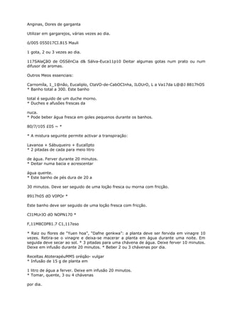 Anginas, Dores de garganta
Utilizar em gargarejos, várias vezes ao dia.
ó/005 055017CI.815 Mauli
1 gota, 2 ou 3 vezes ao dia.
117SAlaÇãO de OSSênCia d& Sálva-Euca11p10 Deitar algumas gotas num prato ou num
difusor de aromas.
Outros Meos essenciais:
Carnomíla, 1_1@não, Eucaliplo, CtaVO-de-CabOCInha, ILOUrO, L a Va17da L@@J 8817hOS
* Banho total a 300. Este banho
total é seguido de um duche morno.
* Duches e afusôes frescas da
nuca.
* Pode beber água fresca em goles pequenos durante os banhos.
80/7/105 £05 ~ *
* A mistura seguinte permite activar a transpiração:
Lavanoa + Sábuqueiro + EucalIpto
* 2 pitadas de cada para meio litro
de água. Ferver durante 20 minutos.
* Deitar numa bacia e acrescentar
água quente.
* Este banho de pés dura de 20 a
30 minutos. Deve ser seguido de uma loção fresca ou morna com fricção.
8917h05 dO V0POr *
Este banho deve ser seguido de uma loção fresca com fricção.
CI1MUrJO dO NOPN170 *
F,11M8C0P81.7 C1,117eso
* Raiz ou flores de “Yuen hoa”, “Dafne genkwa”: a planta deve ser fervida em vinagre 10
vezes. Retira-se o vinagre e deixa-se macerar a planta em água durante uma noite. Em
seguida deve secar ao sol. * 3 pitadas para uma chávena de água. Deixe ferver 10 minutos.
Deixe em infusão durante 20 minutos. * Beber 2 ou 3 chávenas por dia.
Receltas AtoterapéuMM5 oréqão- vulgar
* Infusão de 15 g de planta em
1 litro de água a ferver. Deixe em infusão 20 minutos.
* Tomar, quente, 3 ou 4 chávenas
por dia.
 