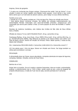 Anginas, Dores de garganta
* A salva era conhecida dos Gregos antigos. Chamavam-lhe então “chá da Grécia”. A sua
infusão é ainda em certas regiões uma bebida muito popular. Linné dá-lhe o seu nome
latino salvia que é um derivado de salvare (salvar), para realçar os seus efeitos benéficos.
Tomilho erva~ursa
* Infusão de 15 g de planta cortada em 1 litro de água fria. Deixe em infusão sem ferver.
* Esta planta possui inúmeras virtudes. Na Sabóia era utilizada tradicionalmente (as
extremidades floridas misturadas com amor-de-hortelão amarelo): preparava-se uma
maceração que servia para coalhar o leite. (0 nome popular do amor-de-hortelão é “coalha-
leite”).
Receitas da medicina monãstica, arte médica dos Irmãos de São João de Deus @Fate
Sono ,Frotelli)
IMUsão do mistura T111a (1@7170reSCê17G1è7, 20 g), camomIla (10 g),
Frainboesa ffiolhas, 10 g), Anis (fruto, 10 g), PIMP11701a (raIZ, 10 g), sé7/Va (f0117as, /o
g), Hortelã-pÁrnenta (foffias, lOg) Misturar as plantas e da mistura deitar uma colher num
copo de água a ferver. Deixar em infusão 30 minutos. Filtrar. Beber quente, 2 vezes ao dia,
depois das refeições.
OU~ tratamentos MO1V180118c05.1 CamomIla (1n8tr1@!ár13) e CamomIla-roma17.7
10 9 de planta para 1 litro de água. Deixar em infusão sem ferver. Na Suíga também se
utiliza para aromatizar a cerveja.
Alimentação
A alimentação deve ser fresca, pouco abundante, composta sobretudo de sopas de legumes,
compotas, bebidas: infusões, sumos de fruta fresca.
CONSELHOS
Banhos de ar livre.
Arejar bem os quartos. Se se é sujeito a anginas frequentes, deve-se mudar a alimentação,
praticar o endurecimento (ver p. 132) e fazer, várias vezes ao ano, curas de drageias de
própolis-elleuterococo, à razão de 4 por dia de cada, durante períodos de 4 semanas.
235
 