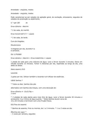 Ansiedade - angústia, medos
Ansiedade - angústia, medos
Pode caracterizar-se por estados de agitação geral, de excitação, entusiasmo, seguidos de
estados de prostração ou abatimento.
U ‘~gei (@I as
Erva-cIdroíra - Alecrim
* 2 de cada, de manhã.
Erva-mo1eír1@717.? - Lúpulo
* 2 de cada, de tarde.
Cura de dragelas:
Elouterococo
4 drageias por dia, durante 4 a
6 semanas.
OU 117fUSãO
Erva-cidrelra + Alecrim + Erva-moleIrínha + Lúpulo
1 pitada de cada para uma chávena de água. Leve a ferver durante 3 minutos. Deixe em
infusão durante 15 minutos. Tomar 4 chávenas por dia, repartidas ao longo do dia, uma
delas ao deitar.
óleos essenc1.915
Lavanda
2 gotas por dia. Utilizar também a lavanda num difusor de essências.
U@@ Sanhos *
* Todos os dias: banhos dos pés
alternados com banhos dos braços, com uma decocçâo de:
Erva-cíOreíra #- 13v317da +
1 ouro
* 2 pitadas de cada planta para meio litro de água. Leve a ferver durante 20 minutos e
acrescente 3 ou 4 litros de água quente. * Estes banhos duram cerca de
10 a 20 minutos e terminam com uma fricção fresca.
ES17hos de essento
* Banhos de assento, frios ou mornos, de 1 a 3 minutos. * 1 ou 2 vezes ao dia.
ÁRonhos de vapor *
- 3 vezes por semana, seguidos
 