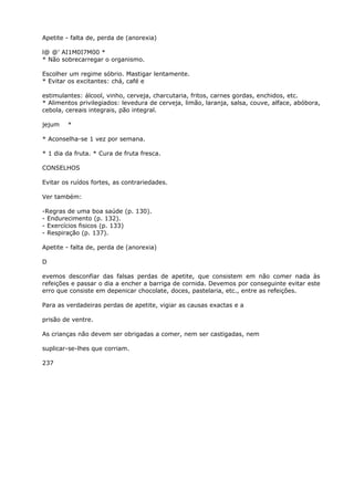 Apetite - falta de, perda de (anorexia)
l@ @’ AI1M0I7M00 *
* Não sobrecarregar o organismo.
Escolher um regime sóbrio. Mastigar lentamente.
* Evitar os excitantes: chá, café e
estimulantes: álcool, vinho, cerveja, charcutaria, fritos, carnes gordas, enchidos, etc.
* Alimentos privilegiados: levedura de cerveja, limão, laranja, salsa, couve, alface, abóbora,
cebola, cereais integrais, pão integral.
jejum *
* Aconselha-se 1 vez por semana.
* 1 dia da fruta. * Cura de fruta fresca.
CONSELHOS
Evitar os ruídos fortes, as contrariedades.
Ver também:
-Regras de uma boa saúde (p. 130).
- Endurecimento (p. 132).
- Exercícios fisicos (p. 133)
- Respiração (p. 137).
Apetite - falta de, perda de (anorexia)
D
evemos desconfiar das falsas perdas de apetite, que consistem em não comer nada às
refeições e passar o dia a encher a barriga de cornida. Devemos por conseguinte evitar este
erro que consiste em depenicar chocolate, doces, pastelaria, etc., entre as refeições.
Para as verdadeiras perdas de apetite, vigiar as causas exactas e a
prisão de ventre.
As crianças não devem ser obrigadas a comer, nem ser castigadas, nem
suplicar-se-lhes que corriam.
237
 