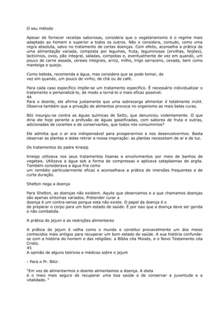 O seu método
Apesar de fornecer receitas saborosas, considera que o vegetarianismo é o regime mais
adaptado ao homem e superior a todos os outros. Não o considera, contudo, como uma
regra absoluta, salvo no tratamento de certas doenças. Com efeito, aconselha a prática de
uma alimentação variada, composta por legumes, fruta, leguminosas (ervilhas, feijões),
lacticínios, ovos, pão integral, saladas, compotas e, eventualmente de vez em quando, um
pouco de carne assada, cereais integrais, arroz, milho, trigo sarraceno, cevada, bem como
manteiga e queijo.
Como bebida, recomenda a água, mas considera que se pode tomar, de
vez em quando, um pouco de vinho, de chá ou de café.
Para cada caso específico impõe-se um tratamento específico. É necessário individualizar o
tratamento e personalizá-lo, de modo a torná-lo o mais eficaz possível.
44
Para o doente, ele afirma justamente que uma sobrecarga alimentar é totalmente inútil.
Observa também que a privação de alimentos provoca no organismo as mais belas curas.
Bilz insurgiu-se contra as águas químicas de SeItz, que denunciou violentamente. O que
diria ele hoje perante a profusão de águas gaseificadas, com sabores de fruta e outras,
adicionadas de corantes e de conservantes, que todos nós consumimos?
Ele admitia que o ar era indispensável para prosperarmos e nos desenvolvermos. Basta
observar as plantas e delas retirar a nossa inspiração: as plantas necessitam de ar e de luz.
Os tratamentos do padre Kneipp
Kneipp utilizava nos seus tratamentos tisanas e envolvimentos por meio de banhos de
vegetais. Utilizava a água sob a forma de compressas e aplicava cataplasmas de argila.
Também considerava a água fria como
um remédio particularmente eficaz e aconselhava a prática de imersões frequentes e de
curta duração.
Shelton nega a doença
Para Shelton, as doenças não existem. Aquilo que observamos e a que chamamos doenças
são apenas sintomas variados. Pretender curar a
doença é um contra-senso porque esta não existe. O papel da doença é o
de preparar o corpo para um bom estado de saúde. É por isso que a doença deve ser gerida
e não combatida.
A prática do jejum e as restrições alimentares
A prática do jejum é velha como o mundo e constitui provavelmente um dos meios
conhecidos mais antigos para recuperar um bom estado de saúde. A sua história confunde-
se com a história do homem e das religiões: a Bíblia cita Moisés, e o Novo Testamento cita
Cristo.
45
A opinião de alguns teóricos e médicos sobre o jejum
- Para o Pr. Biliz:
“Em vez de alimentarmos o doente alimentamos a doença. A dieta
é o meio mais seguro de recuperar uma boa saúde e de conservar a juventude e a
vitalidade. “
 