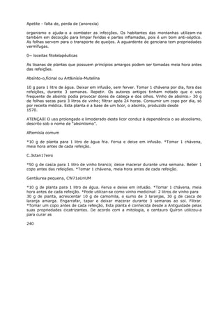 Apetite - falta de, perda de (anorexia)
organismo e ajuda-o a combater as infecções. Os habitantes das montanhas utilizam-na
também em decocção para limpar feridas e partes inflamadas, pois é um bom anti-séptico.
As folhas servem para o transporte de queijos. A aguardente de genciana tem propriedades
vermífugas.
0~ loceitas fitotelapêuticas
As tisanas de plantas que possuem princípios amargos podem ser tomadas meia hora antes
das refeições.
Absínto-o,fícinal ou Art&inísía-Mutelína
10 g para 1 litro de água. Deixar em infusão, sem ferver. Tomar 1 chávena por dia, fora das
refeições, durante 3 semanas. Repetir. Os autores antigos tinham notado que o uso
frequente de absinto podia provocar dores de cabeça e dos olhos. Vinho de absinto.- 30 g
de folhas secas para 3 litros de vinho; filtrar após 24 horas. Consumir um copo por dia, só
por receita médica. Esta planta é a base de um licor, o absinto, produzido desde
1570.
ATENÇA0I O uso prolongado e limoderado deste licor conduz à dependència o ao alcoolismo,
descrito sob o nome de “absintismo”.
Aftemísía comum
*10 g de planta para 1 litro de água fria. Ferva e deixe em infusão. *Tomar 1 chávena,
meia hora antes de cada refeição.
C.3stan17eiro
*50 g de casca para 1 litro de vinho branco; deixe macerar durante uma semana. Beber 1
copo antes das refeições. *Tomar 1 chávena, meia hora antes de cada refeição.
Gentáurea pequena, CW71aUriUM
*10 g de planta para 1 litro de água. Ferva e deixe em infusão. *Tomar 1 chávena, meia
hora antes de cada refeição. *Pode utilizar-se como vinho medicinal: 2 litros de vinho para
30 g de planta, acrescentar 10 g de camomila, o sumo de 3 laranjas, 30 g de casca de
laranja amarga. Engarrafar, tapar e deixar macerar durante 3 semanas ao sol. Filtrar.
*Tomar um copo antes de cada refeição. Esta planta é conhecida desde a Antiguidade pelas
suas propriedades cicatrizantes. De acordo com a mitologia, o centauro Quíron utilizou-a
para curar as
240
 