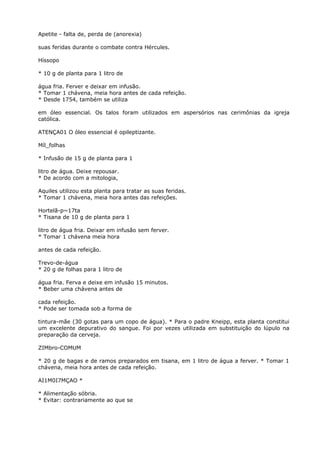 Apetite - falta de, perda de (anorexia)
suas feridas durante o combate contra Hércules.
Híssopo
* 10 g de planta para 1 litro de
água fria. Ferver e deixar em infusão.
* Tomar 1 chávena, meia hora antes de cada refeição.
* Desde 1754, também se utiliza
em óleo essencial. Os talos foram utilizados em aspersórios nas cerimônias da igreja
católica.
ATENÇA01 O óleo essencial é opileptizante.
Míl_folhas
* Infusão de 15 g de planta para 1
litro de água. Deixe repousar.
* De acordo com a mitologia,
Aquiles utilizou esta planta para tratar as suas feridas.
* Tomar 1 chávena, meia hora antes das refeições.
Hortelã-p~17ta
* Tisana de 10 g de planta para 1
litro de água fria. Deixar em infusão sem ferver.
* Tomar 1 chávena meia hora
antes de cada refeição.
Trevo-de-água
* 20 g de folhas para 1 litro de
água fria. Ferva e deixe em infusão 15 minutos.
* Beber uma chávena antes de
cada refeição.
* Pode ser tomada sob a forma de
tintura-mãe (30 gotas para um copo de água). * Para o padre Kneipp, esta planta constitui
um excelente depurativo do sangue. Foi por vezes utilizada em substituição do lúpulo na
preparação da cerveja.
ZIMbro-COMUM
* 20 g de bagas e de ramos preparados em tisana, em 1 litro de água a ferver. * Tomar 1
chávena, meia hora antes de cada refeição.
AI1M0I7MÇAO *
* Alimentação sóbria.
* Evitar: contrariamente ao que se
 