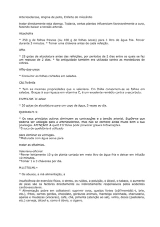 Arteriosclerose, Angina de peito, Enfarte do míocárdio
tratar directamente esta doença. Todavia, certas plantas influenciam favoravelmente a cura,
fazendo baixar a tensão arterial.
Alcachofra
* 250 g de folhas frescas (ou 100 g de folhas secas) para 1 litro de água fria. Ferver
durante 3 minutos. * Tomar uma chávena antes de cada refeição.
Affio
* 25 gotas de alcoolatura antes das refeições, por períodos de 2 dias entre os quais se faz
um repouso de 2 dias. * Na antiguidade também era utilizada contra as mordeduras de
cobras.
Affio-dos-ursos
* Consumir as folhas cortadas em saladas.
C&17trântía
* Tem as mesmas propriedades que a valeriana. Em Itália consornem-se as folhas em
saladas. Graças à sua riqueza em vitamina C, é um excelente remédio contra o escorbuto.
ESPM170h`0~alVar
* 20 gotas de alcoolatura para um copo de água, 3 vezes ao dia.
QUOlIdól71.9
* Os seus princípios activos diminuem as contracções e a tensão arterial. Supõe-se que
poderia ser utilizada para a arteriosclerose, mas não se conhece ainda muito bem a sua
posologia. ATENÇÃO1 A quel111c16nia pode provocar graves Intoxicações.
*0 suco de quelidónia é utilizado
para eliminar as verrugas.
*Misturada com água serve para
tratar as oftalmias.
Valeriana-ofícinal
*Ferver lentamente 10 g de planta cortada em meio litro de água fria e deixar em infusão
10 minutos.
*Tomar 1 a 3 chávenas por dia.
M117701M1~
* Os abusos, a má alimentação, a
insuficiência de exercício físico, o stress, os ruídos, a poluição, o álcool, o tabaco, o aumento
de peso são os factores directamente ou indirectamente responsáveis pelos acidentes
cardiovasculares.
* Alimentação pobre em collosterol: suprimir ovos, queijos fortes (c@?memb&1-t, bríe,
etc.), fritos, carnes gordas, chocolate, gorduras animais, manteiga cozinhada, charcutaria,
aparas e miudezas (vísceras), café, chá, pimenta (atenção ao sal), vinho, doces (pastelaria,
etc.) cerveja, álcool e, como é óbvio, o cigarro.
 