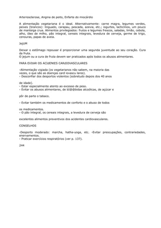 Arteriosclerose, Angina de peito, Enfarte do miocárdio
A alimentação vegetariana é o ideal. Alternativamente: carne magra, legumes verdes,
peixes (brancos): linguado, carapau, pescada, azevia, etc.; iogurtes, lacticínios, um pouco
de manteiga crua. Alimentos privilegiados: frutos e legumes frescos, saladas, limão, cebola,
alho, óleo de milho, pão integral, cereais integrais, levedura de cerveja, germe de trigo,
cenouras, papas de aveia.
JejUM
Deixar o estômago repousar é proporcionar uma segunda juventude ao seu coração. Cura
da fruta.
O jejum ou a cura de fruta devem ser praticados após todos os abusos alimentares.
PARA EVItAR OS ACIdENtES CARdIOVASCULARES
-Alimentação vigiada (os vegetarianos não sabem, na maioria das
vezes, o que são as doenças card iovascu lares).
- Desconfiar dos desportos violentos (sobretudo depois dos 40 anos
de idade).
- Estar especialmente atento ao excesso de peso.
- Evitar os abusos alimentares, de bI@@bidas alcoólicas, de açúcar e
pôr de parte o tabaco.
- Evitar também os medicamentos de conforto e o abuso de todos
os medicamentos.
- O pão integral, os cereais integrais, a levedura de cerveja são
excelentes alimentos preventivos dos acidentes cardiovasculares.
CONSELHOS
-Desporto moderado: marcha, hatha-yoga, etc. -Evitar preocupações, contrariedades,
enervamentos.
- Praticar exercícios respiratórios (ver p. 137).
244
 
