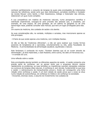 conhecer perfeitamente o conjunto de terapias às quais esta enciclopédia de tratamentos
naturais faz referência, sendo certo que Jean Aikhenbaum, jornalista científico e fundador
da revista Réussir votre Santé, e Piotr Daszkiewicz, biólogo e historiador das ciências,
elaboraram um guia muito completo.
A sua competência em matéria de medicinas naturais, numa perspectiva científica e
sobretudo experiencial, conjugou-se para proveito das pessoas que, a propósito, por
exemplo, de uma angina, de uma gonalgia, de um edema na garganta ou de uma
hemorragia nasal, poderão consultar este manual, que terá um lugar privilegiado para elas.
23
Um exame da medicina, dos cuidados de saúde e do doente.
As suas considerações são, na verdade, múltiplas e variadas, mas mencionarei apenas as
três principais:
- O facto de que existe apenas uma medicina, com múltiplas facetas.
Já não se fala de “medicinas diferentes”, a não ser para explicar que muitas formas
possíveis de terapêutica sã o ignoradas, voluntariamente ou não, pelas Faculdades de
Medicina. -A primordialidade da alimentação saudável, equilibrada e natural.
Este fenómeno é conhecido há muito: “Existem doentes que só se curam através da
alimentação”, já dizia Hipócrates, e Jean Rostand, entre outros, fez dele um fervoroso eco.
- A vontade de cura.
Uma reflexão sobre a saúde
Esta enciclopédia aborda também os diferentes aspectos da saúde. -A saúde comporta uma
grande parte de confiança: por se pensar tanto que o progresso técnico resolve
rapidamente os problemas, as suas lentidões ou impotências suscitam decepções violentas
ou a procura de terapias ditas naturais. A confiança é, sem dúvida, fundamental no que toca
a saúde: o sobreconsumo de tranquilizantes prova-o. Existe por conseguinte uma forte
relação entre confiança e saúde. E um bom estado de saúde prova que o corpo se situa
numa relação de autoconfiança, de confiança no médico e de confiança na sociedade.
- Evocando, diversas vezes, o assunto do investimento nos cuidados de
 