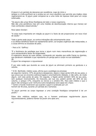O jejum é um período de descanso por excelência. Logo de início o
sangue e a linfa purificam-se e produz-se um novo equilíbrio que permite aos órgãos vitais
regenerarem-se. O jejum pode comparar-se a uma noite de repouso total para um corpo
extenuado.
“Os jejuns são umas férias fisiológicas de todo o nosso organismo.
Não são uma penitência mas sim uma medida de desintoxicação interna que merece ser
mais conhecida e desenvolvida.”
Para Upton Sinclair:
“A coisa mais importante em relação ao jejum é o facto de ele proporcionar um novo nível
de saúde.”
Toda a gente pode jejuar, as contra-indicações são extremamente raras
e os efeitos benéficos fazem-se rapidamente sentir; as funções orgânicas são restauradas, e
o corpo elimina os excessos de peso.
- Para a Sr.’ Geffroy:
“É o fenómeno da autofagia que torna o jejum num meio maravilhoso de regeneração e
num extraordinário factor de longevidade.
O organismo devora as suas células, começando por aquelas que estão fracas ou doentes,
que perderam vitalidade e que representa um perigo para o corpo na sua totalidade.”
46
O jejum faz emagrecer e rejuvenescer
É por esta razão que durante as curas de jejum se eliminam primeiro as gorduras e a
celulite.
* O Dr. Bertholet, médico suíço, afirma que a autofagia se processa
da seguinte maneira: 97% da gordura desaparece, depois o baço perde 63% do seu peso, o
que prova que se encontra sobrecarregado e anormalmente dilatado, e não sofre, de modo
algum, com esta perda de peso. Em seguida, o fígado perde também 56% do seu peso,
sem qualquer inconveniente. Os músculos, por sua vez, podem perder até 30% do seu
volume, o sangue 17%, enquanto os nervos e o cérebro 0%. Para este médico o que o
jejum não consegue curar nenhuma outra terapêutica será capaz de o fazer.
* Carlon e Kunde mostraram que quando o jejum é praticado por um
homem de 40 anos, durante um período de 2 semanas:
“O jejum permite ao corpo regressar a uma condição fisiológica comparável à de um
jovem.”
Estes dois médicos realçam que, se o homem praticasse regularmente jejuns
rejuvenescedores, poderia manter-se jovem ano após ano.
47
 