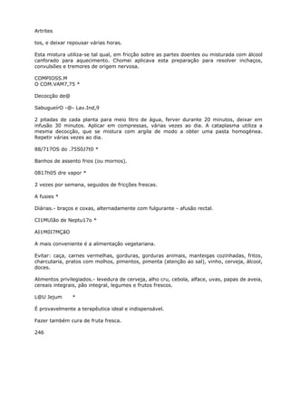 Artrites
tos, e deixar repousar várias horas.
Esta mistura utiliza-se tal qual, em fricção sobre as partes doentes ou misturada com álcool
canforado para aquecimento. Chomei aplicava esta preparação para resolver inchaços,
convulsões e tremores de origem nervosa.
COMPIOSS.M
O COM.VAM7,75 *
Decocçâo de@
SabugueírO -@- Lav.Ind,9
2 pitadas de cada planta para meio litro de água, ferver durante 20 minutos, deixar em
infusão 30 minutos. Aplicar em compressas, várias vezes ao dia. A cataplasma utiliza a
mesma decocção, que se mistura com argila de modo a obter uma pasta homogénea.
Repetir várias vezes ao dia.
88/717OS do .75S0J7t0 *
Banhos de assento frios (ou mornos).
0817h05 dre vapor *
2 vezes por semana, seguidos de fricções frescas.
A fusies *
Diárias.- braços e coxas, alternadamente com fulgurante - afusão rectal.
CI1MUIão de Neptu17o *
AI1M0I7MÇãO
A mais conveniente é a alimentaçâo vegetariana.
Evitar: caça, carnes vermelhas, gorduras, gorduras animais, manteigas cozinhadas, fritos,
charcutaria, pratos com molhos, pimentos, pimenta (atenção ao sal), vinho, cerveja, álcool,
doces.
Alimentos privilegiados.- levedura de cerveja, alho cru, cebola, alface, uvas, papas de aveia,
cereais integrais, pão integral, legumes e frutos frescos.
L@U Jejum *
É provavelmente a terapêutica ideal e indispensável.
Fazer também cura de fruta fresca.
246
 