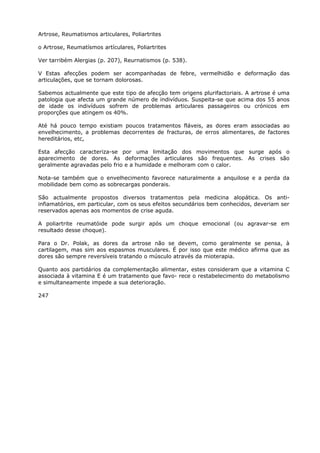 Artrose, Reumatismos articulares, Poliartrites
o Artrose, Reumatísmos artículares, Poliartrites
Ver tarribém Alergias (p. 207), Reurnatismos (p. 538).
V Estas afecções podem ser acompanhadas de febre, vermelhidão e deformação das
articulações, que se tornam dolorosas.
Sabemos actualmente que este tipo de afecção tem origens plurifactoriais. A artrose é uma
patologia que afecta um grande número de indivíduos. Suspeita-se que acima dos 55 anos
de idade os indivíduos sofrem de problemas articulares passageiros ou crónicos em
proporções que atingem os 40%.
Até há pouco tempo existiam poucos tratamentos fláveis, as dores eram associadas ao
envelhecimento, a problemas decorrentes de fracturas, de erros alimentares, de factores
hereditários, etc,
Esta afecção caracteriza-se por uma limitação dos movimentos que surge após o
aparecimento de dores. As deformações articulares são frequentes. As crises são
geralmente agravadas pelo frio e a humidade e melhoram com o calor.
Nota-se também que o envelhecimento favorece naturalmente a anquilose e a perda da
mobilidade bem como as sobrecargas ponderais.
São actualmente propostos diversos tratamentos pela medicina alopática. Os anti-
infiamatórios, em particular, com os seus efeitos secundários bem conhecidos, deveriam ser
reservados apenas aos momentos de crise aguda.
A poliartrite reumatóide pode surgir após um choque emocional (ou agravar-se em
resultado desse choque).
Para o Dr. Polak, as dores da artrose não se devem, como geralmente se pensa, à
cartilagem, mas sim aos espasmos musculares. É por isso que este médico afirma que as
dores são sempre reversíveis tratando o músculo através da mioterapia.
Quanto aos partidários da complementação alimentar, estes consideram que a vitamina C
associada à vitamina E é um tratamento que favo- rece o restabelecimento do metabolismo
e simultaneamente impede a sua deterioração.
247
 