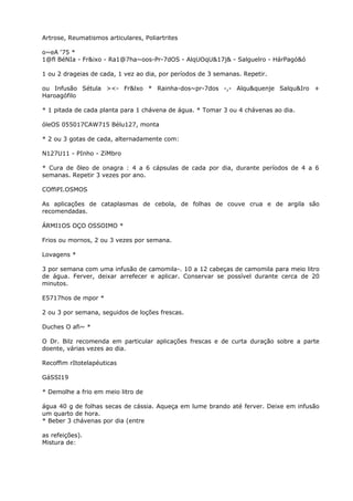 Artrose, Reumatismos articulares, Poliartrites
o~eA ‘75 *
1@fl BéNIa - Fr&ixo - Ra1@7ha~oos-Pr-7dOS - AlqUOqU&17j& - Salguelro - HárPagó&ó
1 ou 2 drageias de cada, 1 vez ao dia, por períodos de 3 semanas. Repetir.
ou Infusão Sétula ><- Fr&lxo * Rainha-dos~pr-7dos -,- Alqu&quenje Salqu&Iro +
Haroagófilo
* 1 pitada de cada planta para 1 chávena de água. * Tomar 3 ou 4 chávenas ao dia.
óleOS 055017CAW715 Bélu127, monta
* 2 ou 3 gotas de cada, alternadamente com:
N127U11 - PInho - ZíMbro
* Cura de õleo de onagra : 4 a 6 cápsulas de cada por dia, durante períodos de 4 a 6
semanas. Repetir 3 vezes por ano.
COffiPI.OSMOS
As aplicações de cataplasmas de cebola, de folhas de couve crua e de argila são
recomendadas.
ÁRMI1OS OÇO OSSOIMO *
Frios ou mornos, 2 ou 3 vezes por semana.
Lovagens *
3 por semana com uma infusão de camomila-. 10 a 12 cabeças de camomila para meio litro
de água. Ferver, deixar arrefecer e aplicar. Conservar se possível durante cerca de 20
minutos.
E5717hos de mpor *
2 ou 3 por semana, seguidos de loções frescas.
Duches O afi~ *
O Dr. Bilz recomenda em particular aplicações frescas e de curta duração sobre a parte
doente, várias vezes ao dia.
Recoffim rItotelapéuticas
GáSSI19
* Demolhe a frio em meio litro de
água 40 g de folhas secas de cássia. Aqueça em lume brando até ferver. Deixe em infusão
um quarto de hora.
* Beber 3 chávenas por dia (entre
as refeições).
Mistura de:
 