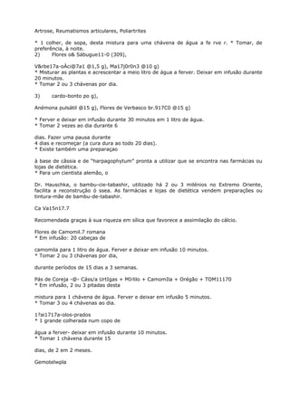 Artrose, Reumatismos articulares, Poliartrites
* 1 colher, de sopa, desta mistura para uma chávena de água a fe rve r. * Tomar, de
preferência, à noite.
2) Flores o& Sábugue11-0 (309),
V&rbe17a-oÀci@7a1 @1,5 g), Ma17j0r0n3 @10 g)
* Misturar as plantas e acrescentar a meio litro de água a ferver. Deixar em infusão durante
20 minutos.
* Tomar 2 ou 3 chávenas por dia.
3) cardo-bonto po g),
Anémona pulsátil @15 g), Flores de Verbasco br.917C0 @15 g)
* Ferver e deixar em infusão durante 30 minutos em 1 litro de água.
* Tomar 2 vezes ao dia durante 6
dias. Fazer uma pausa durante
4 dias e recomeçar (a cura dura ao todo 20 dias).
* Existe também uma preparaçao
à base de cãssia e de “harpagophytum” pronta a utilizar que se encontra nas farmácias ou
lojas de dietética.
* Para um cientista alemão, o
Dr. Hauschka, o bambu-cie-tabashir, utilizado há 2 ou 3 milénios no Extremo Oriente,
facilita a reconstrução ó ssea. As farmácias e lojas de dietética vendem preparações ou
tintura-mãe de bambu-de-tabashir.
Ca Va15n17.7
Recomendada graças à sua riqueza em sílica que favorece a assimilação do cálcio.
Flores de Camomil.7 romana
* Em infusão: 20 cabeças de
camomila para 1 litro de água. Ferver e deixar em infusão 10 minutos.
* Tomar 2 ou 3 chávenas por dia,
durante períodos de 15 dias a 3 semanas.
Pás de Coreja -@- Cáss/a UrtIgas + MIrlilo + CamomIla + Orégão + TOM11170
* Em infusão, 2 ou 3 pitadas desta
mistura para 1 chávena de água. Ferver e deixar em infusão 5 minutos.
* Tomar 3 ou 4 chávenas ao dia.
1?ai1717a-olos-prados
* 1 grande colherada num copo de
água a ferver- deixar em infusão durante 10 minutos.
* Tomar 1 chávena durante 15
dias, de 2 em 2 meses.
Gemotelwpla
 