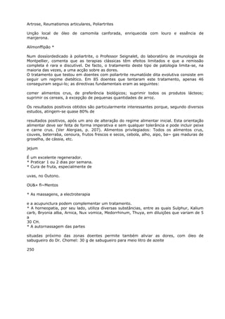 Artrose, Reumatismos articulares, Poliartrites
Unção local de óleo de camomila canforada, enriquecida com louro e essência de
manjerona.
Alímonffipão *
Num dossíordedicado à poliartrite, o Professor Seignalet, do laboratório de imunologia de
Montpellier, comenta que as terapias clássicas têm efeitos limitados e que a remissão
completa é rara e discutível. De facto, o tratamento deste tipo de patologia limita-se, na
maioria das vezes, a uma acção sobre as dores.
O tratamento que testou em doentes com poliartrite reumatóide dita evolutiva consiste em
seguir um regime dietético. Em 85 doentes que tentaram este tratamento, apenas 46
conseguiram segui-lo; as directivas fundamentais eram as seguintes:
comer alimentos crus, de preferência biológicos; suprimir todos os produtos lácteos;
suprimir os cereais, à excepção de pequenas quantidades de arroz.
Os resultados positivos obtidos são particularmente interessantes porque, segundo diversos
estudos, atingem-se quase 80% de
resultados positivos, após um ano de alteração do regime alimentar inicial. Esta orientação
alimentar deve ser feita de forma imperativa e sem qualquer tolerância e pode incluir peixe
e carne crus. (Ver Alergias, p. 207). Alimentos privilegiados: Todos os alimentos crus,
couves, beterraba, cenoura, frutos frescos e secos, cebola, alho, aipo, ba~ gas maduras de
groselha, de cássia, etc.
jejum
É um excelente regenerador.
* Praticar 1 ou 2 dias por semana.
* Cura de fruta, especialmente de
uvas, no Outono.
OU&« fl~Mentos
* As massagens, a electroterapia
e a acupunctura podem complementar um tratamento.
* A horneopatia, por seu lado, utiliza diversas substâncias, entre as quais Sulphur, Kalium
carb, Bryonia alba, Arnica, Nux vomica, Medorrhinum, Thuya, em diluições que variam de 5
a
30 CH.
* A autornassagem das partes
situadas próximo das zonas doentes permite também aliviar as dores, com óleo de
sabugueiro do Dr. Chomel: 30 g de sabugueiro para meio litro de azeite
250
 