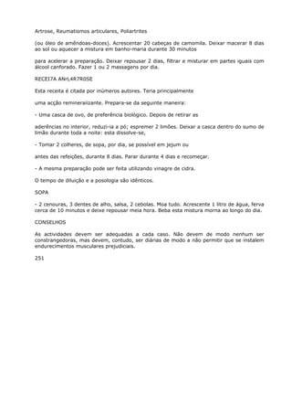 Artrose, Reumatismos articulares, Poliartrites
(ou óleo de amêndoas-doces). Acrescentar 20 cabeças de camomila. Deixar macerar 8 dias
ao sol ou aquecer a mistura em banho-maria durante 30 minutos
para acelerar a preparação. Deixar repousar 2 dias, filtrar e misturar em partes iguais com
álcool canforado. Fazer 1 ou 2 massagens por dia.
RECEI7A ANrL4R7R0SE
Esta receita é citada por inúmeros autores. Teria principalmente
uma acção remineraiizante. Prepara-se da seguinte maneira:
- Uma casca de ovo, de preferência biológico. Depois de retirar as
aderências no interior, reduzi-ia a pó; espremer 2 limões. Deixar a casca dentro do sumo de
limão durante toda a noite: esta dissolve-se,
- Tomar 2 colheres, de sopa, por dia, se possível em jejum ou
antes das refeições, durante 8 dias. Parar durante 4 dias e recomeçar.
- A mesma preparação pode ser feita utilizando vinagre de cidra.
O tempo de diluição e a posologia são idênticos.
SOPA
- 2 cenouras, 3 dentes de alho, salsa, 2 cebolas. Moa tudo. Acrescente 1 litro de água, ferva
cerca de 10 minutos e deixe repousar meia hora. Beba esta mistura morna ao longo do dia.
CONSELHOS
As actividades devem ser adequadas a cada caso. Não devem de modo nenhum ser
constrangedoras, mas devem, contudo, ser diárias de modo a não permitir que se instalem
endurecimentos musculares prejudiciais.
251
 