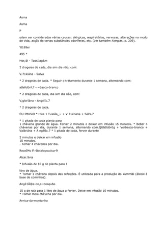 Asma
Asma
P
odem ser consideradas várias causas: alérgicas, respiratórias, nervosas, alterações no modo
de vida, acção de certas substâncias odoríferas, etc. (ver também Alergias, p. 209).
‘0189ei
495 *
Hor,@ - TassIlag&m
2 drageias de cada, dia sim dia não, com:
V.71kiána - Salva
* 2 drageias de cada. * Seguir o tratamento durante 1 semana, alternando com:
atlelidónl.? - ~basco-branco
* 2 drageias de cada, dia sim dia não, com:
V,glorIána - AngélIc.7
* 2 drageias de cada.
OU IMUSiO * Hwa 1 Tussíla_~ + V.71enana + SaIV.7
* 1 pitada de cada planta para
1 chávena grande de água. Ferver 2 minutos e deixar em infusão 15 minutos. * Beber 4
chávenas por dia, durante 1 semana, alternando com.QU&IldónIg + Vorbasco-branco +
Valáriána + A ngélIc.7 * 1 pitada de cada, ferver durante
2 minutos e deixar em infusão
15 minutos.
- Tomar 4 chávenas por dia.
ReceIMs lf rItotelopoutica-9
Alcar.9via
* Infusão de 10 g de planta para 1
litro de água.
* Tomar 1 chávena depois das refeições. É utilizada para a produção do kumm&l (álcool à
base de cominhos).
Angé1À@a-oo,s~bosqu&s
15 g de raiz para 1 litro de água a ferver. Deixe em infusão 10 minutos.
* Tomar meia chávena por dia.
Arnica-da-montanha
 