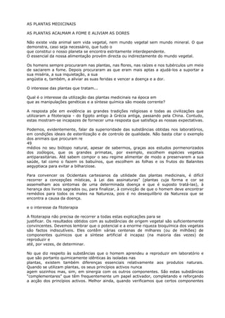AS PLANTAS MEDICINAIS
AS PLANTAS ACALMAM A FOME E ALIVIAM AS DORES
Não existe vida animal sem vida vegetal, nem mundo vegetal sem mundo mineral. O que
demonstra, caso seja necessário, que tudo o
que constitui o nosso planeta se encontra estritamente interdependente.
O essencial da nossa alimentação provém directa ou indirectamente do mundo vegetal.
Os homens sempre procuraram nas plantas, nas flores, nas raízes e nos tubérculos um meio
de saciarem a fome. Depois procuraram as que eram mais aptas a ajudá-los a suportar a
sua miséria, a sua inquietação, a sua
angústia e, também, a aliviar as suas feridas e vencer a doença e a dor.
O interesse das plantas que tratam...
Qual é o interesse da utilização das plantas medicinais na época em
que as manipulações genéticas e a síntese química são moeda corrente?
A resposta põe em evidência as grandes tradições religiosas e todas as civilizações que
utilizaram a fitoterapia - do Egipto antigo à Grécia antiga, passando pela China. Contudo,
estas mostram-se incapazes de fornecer uma resposta que satisfaça as nossas expectativas.
Podemos, evidentemente, falar da superioridade das substâncias obtidas nos laboratórios,
em condições ideais de esterilização e de controlo de qualidade. Não basta citar o exemplo
dos animais que procuram re
49
médios no seu biótopo natural, apesar de sabermos, graças aos estudos pormenorizados
dos zoólogos, que os grandes primatas, por exemplo, escolhem espécies vegetais
antiparasitárias. Até sabem compor o seu regime alimentar de modo a preservarem a sua
saúde, tal como o fazem os babuínos, que escolhem as folhas e os frutos do Balanites
aegyptiaca para evitar a bilharziose.
Para convencer os Ocidentais cartesianos da utilidade das plantas medicinais, é difícil
recorrer a concepções místicas, à Lei das assinaturas” (plantas cuja forma e cor se
assemelham aos sintomas de uma determinada doença e que é suposto tratá-las), à
herança dos livros sagrados ou, para finalizar, à convicção de que o homem deve encontrar
remédios para todos os males na Natureza, pois é no desequilíbrio da Natureza que se
encontra a causa da doença.
e o interesse da fitoterapia
A fitoterapia não precisa de recorrer a todas estas explicações para se
justificar. Os resultados obtidos com as substâncias de origem vegetal são suficientemente
convincentes. Devemos lembrar que o potencial e a enorme riqueza bioquímica dos vegetais
são factos indiscutíveis. Eles contêm várias centenas de milhares (ou de milhões) de
componentes químicos que a síntese artificial é incapaz (na maioria das vezes) de
reproduzir e
até, por vezes, de determinar.
No que diz respeito às substâncias que o homem aprendeu a reproduzir em laboratório e
que são portanto quimicamente idênticas às isoladas nas
plantas, existem também diferenças essenciais relativamente aos produtos naturais.
Quando se utilizam plantas, os seus princípios activos nunca
agem sozinhos mas, sim, em sinergia com os outros componentes. São estas substâncias
“complementares” que têm frequentemente um papel activador, completando e reforçando
a acção dos princípios activos. Melhor ainda, quando verificamos que certos componentes
 