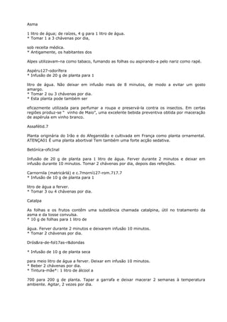 Asma
1 litro de água; de raízes, 4 g para 1 litro de água.
* Tomar 1 a 3 chávenas por dia,
sob receita médica.
* Antigamente, os habitantes dos
Alpes utilizavam-na como tabaco, fumando as folhas ou aspirando-a pelo nariz como rapé.
Aspéru127-odorífera
* Infusão de 20 g de planta para 1
litro de água. Não deixar em infusão mais de 8 minutos, de modo a evitar um gosto
amargo.
* Tomar 2 ou 3 chávenas por dia.
* Esta planta pode também ser
eficazmente utilizada para perfumar a roupa e preservá-la contra os insectos. Em certas
regiões produz-se “ vinho de Maio”, uma excelente bebida preventiva obtida por maceração
de aspérula em vinho branco.
Assafétid.7
Planta originária do Irão e do Afeganistâo e cultivada em França como planta ornamental.
ATENÇA01 É uma planta abortival Tem também uma forte acção sedativa.
Betóníca-oficInal
Infusão de 20 g de planta para 1 litro de água. Ferver durante 2 minutos e deixar em
infusão durante 10 minutos. Tomar 2 chávenas por dia, depois das refeições.
Carnornila (matricárlá) e c.7morní127-rom.717.7
* Infusão de 10 g de planta para 1
litro de água a ferver.
* Tomar 3 ou 4 chávenas por dia.
Catalpa
As folhas e os frutos contêm uma substância chamada catalpina, útil no tratamento da
asma e da tosse convulsa.
* 10 g de folhas para 1 litro de
água. Ferver durante 2 minutos e deixarem infusão 10 minutos.
* Tomar 2 chávenas por dia.
Drós&ra-de-fol17as-r&dondas
* Infusão de 10 g de planta seca
para meio litro de água a ferver. Deixar em infusão 10 minutos.
* Beber 2 chávenas por dia.
* Tintura-mãe*: 1 litro de álcool a
700 para 200 g de planta. Tapar a garrafa e deixar macerar 2 semanas à temperatura
ambiente. Agitar, 2 vezes por dia.
 