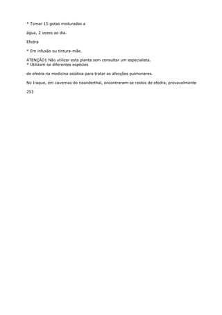 * Tomar 15 gotas misturadas a
água, 2 vezes ao dia.
Efedra
* Em infusão ou tintura-mãe.
ATENÇÃO1 Não utilizar esta planta sem consultar um especialista.
* Utilizam-se diferentes espécies
de efedra na medicina asiática para tratar as afecçôes pulmonares.
No Iraque, em cavernas do neanderthal, encontraram-se restos de efedra, provavelmente
253
 