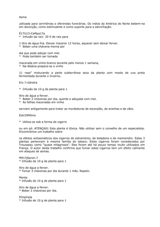 Asma
utilizada para cerimônias e oferendas funerárias. Os indios da América do Norte bebem-na
em decocção, como estimulante e como suporte para a adivinhação.
É17U13-CaMpa17a
* Infusão da raiz: 30 9 de raiz para
1 litro de água fria. Deixar macerar 12 horas, aquecer sem deixar ferver.
* Beber uma chávena morna por
dia que pode adoçar com mel.
* Pode também ser tomada
macerada em vinho branco durante pelo menos 1 semana,
* Na Alsácia prepara-se o vinho
11 reps” misturando a parte subterrânea seca da planta com mosto de uva preta
fermentada durante o Inverno.
Erv.?-cldrelra
* Infusão de 10 g de planta para 1
litro de água a ferver.
* Beber 2 chávenas por dia, quente e adoçada com mel.
* As folhas maceradas em vinho
serviam antigamente para tratar as mordeduras de escorpião, de aranhas e de cães.
Estr29Mónio
* Utiliza-se sob a forma de cigarro
ou em pó. ATENÇA01 Esta planta é tõxica. Não utilizar sem o conselho de um especialista.
Encontrámos um trabalho sobre
os efeitos antiasmáticos dos cigarros de estramónio, de beladona e de meimendro. Estas 3
plantas pertencem à mesma família do tabaco. Estes cigarros foram considerados por
Trousseau como “quase milagrosos”. Eles foram até há pouco tempo muito utilizados em
França. O autor deste trabalho confirma que fumar estes cigarros tem um efeito calmante
em ataques de asmas.
M917j6eron.7
* Infusão de 10 g de planta para 1
litro de água a ferver.
* Tomar 3 chávenas por dia durante 1 mês. Repetir.
Menta
* Infusão de 10 g de planta para 1
litro de água a ferver.
* Beber 2 chávenas por dia.
Pímpínela
* Infusão de 10 g de planta para 1
 