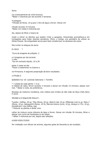 Asma
(ou eventualmente de vinho branco).
*Beber 3 chávenas por dia durante 3 semanas.
Tussilagem
*Infusão de flores, 10 g para 1 litro de água a ferver. Deixar em
infusão durante 15 minutos.
*Beber em média 4 chávenas por
dia, depois de filtrar a tisana de
modo a retirar os detritos que podem irritar a garganta. Dioscórides aconselhava-a em
fumigações para tratar doentes asmáticos. Plínio, o Antigo, era partidário de utilizar as
folhas frescas. Na antiguidade servia para fazer amadurecer os abcessos dos seios.
Para evitar os ataques de asma
D~0A15 *
*Cura de drageias de prõpolis: 2
a 4 drageias por dia durante
1 mês.
*Ou em extracto líquido, 10 a 20
gotas 2 vezes ao dia.
*Fazer o tratamento no Outono e
na Primavera. A seguinte preparação dá bons resultados:
117fusão é
QU&Ildó171a -@- LaVanda Valeroana + TomIlho
* 1 pitada de cada planta + 5 ou
6 rodelas de nabo; ferver durante 3 minutos e deixar em infusão 15 minutos; adoçar com
mel. * Beber à noite, de preferência.
Receitas da medicina monãstica, arte médica dos Irmãos de São João de Deus (Fato Beno
F~01IV
IMUSãO d.9 SOgUI1M0 Misturl?..
TussIla~ (foffias, 20 g), TIlía (flores, 20 g), Altel,9 (ralz 10 g), PíMpínela (raíz lo g), MaIv,7
(flores, 10 g), Sabugueír0 (flores, 10 9), Marroio branco (erva, 10 g), Alcaçuz (r.71z, 10 g),
Hortelã-pím--nta (foffias, log)
* Misturar as plantas e deitar uma
colher da mistura numa chávena de água a ferver. Deixar em infusão 30 minutos, filtrar e
adoçar com sumo de framboesa ou de cássis.
* Beber 3 chávenas por dia, depois das refeições.
ó10OS 055017CIOIS
Por instilação num difusor de aromas, algumas gotas de Ilavanda ou de oucalipto.
 