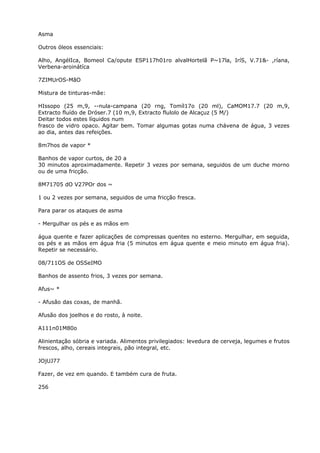 Asma
Outros óleos essenciais:
Alho, AngélIca, Bomeol Ca/opute ESP117h01ro alvalHortelã P~17la, IríS, V.71&- ,ríana,
Verbena-aroinátíca
7ZIMUrOS-MãO
Mistura de tinturas-mãe:
HIssopo (25 m,9, --nula-campana (20 rng, Tomíl17o (20 ml), CaMOM17.7 (20 m,9,
Extracto fluído de Dróser.7 (10 m,9, Extracto flulolo de Alcaçuz (5 M/)
Deitar todos estes líquidos num
frasco de vidro opaco. Agitar bem. Tomar algumas gotas numa chávena de água, 3 vezes
ao dia, antes das refeições.
8m7hos de vapor *
Banhos de vapor curtos, de 20 a
30 minutos aproximadamente. Repetir 3 vezes por semana, seguidos de um duche morno
ou de uma fricção.
8M71705 dO V27POr dos ~
1 ou 2 vezes por semana, seguidos de uma fricção fresca.
Para parar os ataques de asma
- Mergulhar os pés e as mãos em
água quente e fazer aplicações de compressas quentes no esterno. Mergulhar, em seguida,
os pés e as mãos em água fria (5 minutos em água quente e meio minuto em água fria).
Repetir se necessário.
08/711OS de OSSeIMO
Banhos de assento frios, 3 vezes por semana.
Afus~ *
- Afusâo das coxas, de manhã.
Afusão dos joelhos e do rosto, à noite.
A111n01M80o
Alinientação sóbria e variada. Alimentos privilegiados: levedura de cerveja, legumes e frutos
frescos, alho, cereais integrais, pão integral, etc.
JOjUJ77
Fazer, de vez em quando. E também cura de fruta.
256
 