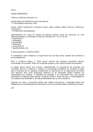 Asma
OutMS MOMMOIMOS
Todas as medicinas oferecem um
grande leque de tratamentos para esta doença:
* A horneopatia preconiza, entre
outros: Kalium carbonicum, Arsenicum album, lpeca, Lobelia, Kalium nitricum, Sambucus,
Turbeculum.
* O tratamento isoterapéutico,
especialmente em casos de alergia às poeiras caseiras, pode ser prescrito, ou uma
dessensibilização por isoterapia urinária em diluições de 7-12 ou 30 CH.
* Acupunctura
* Osteopatia
* Quiroprãtlca
* Mioterapia
* Curas termais
* Espelleoterapia, etc.
A asma segundo a mecânica biótica
A “verdadeira” asma instala-se no seguimento de uma falsa asma, tratada com cortisona e
broncodilatadores.
Para a mecânica biótica, a “falsa asma” provém dos stresses vibratórios tóxicos,
acumulados nos pulmões. Pode ser erradicada graças a uma limpeza destas acumulações.
A origem tóxica ocorre nas crianças, especialmente no seguimento de poluições por
vacinação (B.C.G.), climáticas e urbanas. A transmissão hereditária da memória da água
para a memória do ar, passada erradamente no nascimento ou no seguimento de partos
com epidural, bem como problemas afectivos ou de identidade podem também ser
responsáveis por alergias. A qualidade da gestação e do nascimento tem uma grande
importância na gênese desta doença. Todavia a asma é, antes de mais, a manifestação de
um problema de identidade e de hipersensibilidade face ao meio ambiente.
Repondo em fase o movimento biótico das células pulmonares, a aplicação biótica faz
desaparecer as manifestações da falsa asma e torna os pulmões aptos a efectuarem trocas.
257
 