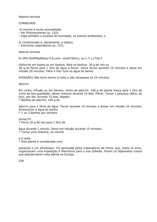 Astenia nervosa
CONSELHOS
-A marcha é muito aconselhada.
- Ver Endurecimento (p. 132).
- Vigie também o excesso de humidade, as poeiras ambientais, o
ar condicionado e, obviamente, o tabaco.
- Exercícios respiratórios (p. 137).
Astenia nervosa
R~IMS fitoffiMpétItica-9 Á,coro- verd27dehro, ou 1.7 v,17nd.7
Utiliza-se em tisana ou em banhos. Para os banhos: 30 g de raiz ou
30 g de flores para 1 litro de água a ferver. Deixe ferver durante 15 minutos e deixe em
infusão 20 minutos. Filtre e mis- ture na água do banho.
ATENÇÃO1 Não tomo banho à noite o não ultrapasse os 15 minutos.
Alecrim
Em vinho, infusão ou em banhos. Vinho de alecrim: 100 g de planta fresca para 1 litro de
vinho de boa qualidade; deixar macerar durante 15 dias. Filtrar. Tomar 1 pequeno cálice, de
licor, por dia, durante 15 dias. Repetir.
* Banhos de alecrim: 100 g de
alecrim para 2 litros de água. Ferver durante 15 minutos e deixar em infusão 10 minutos.
Acrescentar à água do banho.
* 1 ou 2 banhos por semana.
Ginse/79
* Ferva 20 g de raiz para 1 litro de
água durante 1 minuto. Deixe em infusão durante 15 minutos.
* Tomar uma chávena, de manhã
e à noite.
* Esta planta é considerada uma
panaceia e um afrodisíaco. Foi apreciada pelos imperadores da China, que, todos os anos,
organizavam uma expedição à Manchúria para a sua colheita. Foram os diplomatas russos
que popularizaram esta planta na Europa.
258
 