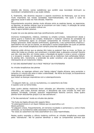 isolados são tóxicos, outras substâncias que contêm essa toxicidade diminuem ou
neutralizam completamente a sua acção nefasta.
E, finalmente, não devemos esquecer o aspecto económico da fitoterapia, que se torna
muito importante nas nossas sociedades hipermedicalizadas, nas quais o custo da
segurança social é cada vez mais elevado. Podemos
50
frequentemente encontrar plantas muito eficazes entre as espécies banais, as especiarias,
os legumes, as plantas ubíquas (que se encontram em todo o lado). A utilização de certas
plantas exóticas, que se podem cultivar em
casa, é agora também possível.
O poder de cura das plantas está hoje cientificamente confirmado
Inúmeros investigadores, médicos, cientistas ou simples curiosos, redescobriram desde a
última guerra a medicina dos simples. Analisaram e testaram centenas de variedades de
plantas. Conhecemos agora os principais componentes de inúmeras espécies, que os
antigos ignoravam. Estes estudos confirmaram, igualmente, o seu conhecimento empírico e
apercebemo-nos de que as tisanas, as decocções e outras preparações nas quais as plantas
possuem uma virtude terapêutica eram sempre prescritas adequadamente.
Podemos então afirmar que as plantas têm todos os poderes? Que as ervas, as flores, as
raízes têm todas as virtudes, que constituem o remédio ideal, a panaceia universal? Decerto
que não, mas elas têm, em muitos casos, a faculdade de ajudar o corpo a vencer a doença
e a recuperar a saúde, em situações nas quais até as medicinas mais sofisticadas falham.
As plantas têm, meramente, a pretensão de poder constituir uma ajuda complementar
interessante de um tratamento médico.
A “LEI DAS ASSINATURAS” OU A FACE “MíSTICA” DA FITOTERAPIA
As virtudes terapêuticas das plantas
- Em África, as raparigas utilizam uma “planta mágica” Kigelia africana, para aumentar o
tamanho e o volume dos seios e tratar a esterilidade. -No Norte da Europa, os Escandinavos
desde tempos pré-históricos
que tratam as doenças respiratórias com a Lobariapulmonaria.
51
- O salgueiro Salix sp., cura os reumatismos, e o castanheiro-da-Índia
é suposto curar as hemorróidas.
Estas quatro plantas medicinais foram utilizadas por diferentes civilizações, em épocas
diferentes, para tratar diversas doenças. A descoberta das suas virtudes foi feita sem
qualquer correlação. Contudo, possuem inegavelmente factores comuns. Estas quatro
plantas foram descobertas graças à Lei das assinaturas”.
A “lei das assinaturas” revela as virtudes das plantas
*Os frutos da Kígelia africana têm aspecto fálico.
*A Lobariapulmonaria é um líquen foliáceo que se assemelha a um
lóbulo pulmonar.
*O salgueiro cresce, frequentemente, em terrenos inundados e pantanosos e, como é facto
conhecido, os reumatismos estão associados à humidade.
*As raízes do castanheiro-da-índia assemelham-se a veias hipertrofiadas.
Nestes quatro exemplos a ciência moderna confirma as virtudes terapêuticas evocadas
pelas “assinaturas”. Até foi possível identificar e isolar os componentes químicos que
 