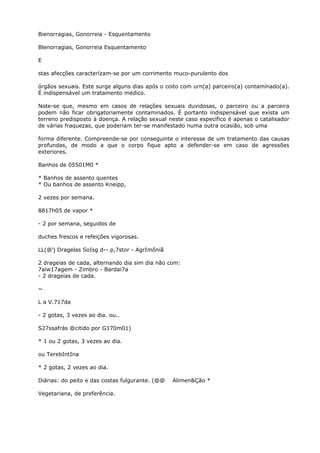 Bienorragias, Gonorreia - Esquentamento
Blenorragias, Gonorreia Esquentamento
E
stas afecções caracterízam-se por um corrimento muco-purulento dos
órgãos sexuais. Este surge alguns dias após o coito com urn(a) parceiro(a) contamínado(a).
É indispensável um tratamento médico.
Note-se que, mesmo em casos de relações sexuais duvidosas, o parceiro ou a parceira
podem não ficar obrigatoriamente contaminados. É portanto indispensável que exista um
terreno predisposto à doença. A relação sexual neste caso específico é apenas o catalisador
de várias fraquezas, que poderiam ter-se manifestado numa outra ocasião, sob uma
forma diferente. Compreende-se por conseguinte o interesse de um tratamento das causas
profundas, de modo a que o corpo fique apto a defender-se em caso de agressões
exteriores.
Banhos de 05501M0 *
* Banhos de assento quentes
* Ou banhos de assento Kneipp,
2 vezes por semana.
8817h05 de vapor *
- 2 por semana, seguidos de
duches frescos e refeições vigorosas.
LL(@'j Dragelas SoIsg d-- p,7stor - AgrImôniã
2 drageias de cada, alternando dia sim dia não com:
7aiw17agem - Zimbro - Bardai7a
- 2 drageias de cada.
~
L a V.717da
- 2 gotas, 3 vezes ao dia. ou..
S27ssafrás @citido por G170m01)
* 1 ou 2 gotas, 3 vezes ao dia.
ou TerebIntIna
* 2 gotas, 2 vezes ao dia.
Diárias: do peito e das costas fulgurante. (@@ Alimen&Ção *
Vegetariana, de preferência.
 
