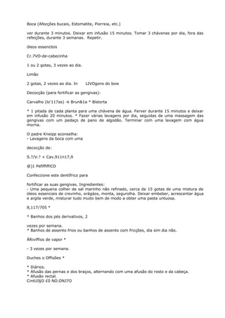 Boca (Afecções bucais, Estomatite, Piorreia, etc.)
ver durante 3 minutos. Deixar em infusão 15 minutos. Tomar 3 chávenas por dia, fora das
refeições, durante 3 semanas. Repetir.
óleos essenclois
Cr.7VO-de-cabecinha
1 ou 2 gotas, 3 vezes ao dia.
Limão
2 gotas, 2 vezes ao dia. In LIVOgons do bow
Decocção (para fortificar as gengivas):
Carvalho (lo'117as) -k Brun&1a * Bístorta
* 1 pitada de cada planta para uma chávena de água. Ferver durante 15 minutos e deixar
em infusão 20 minutos. * Fazer várias lavagens por dia, seguidas de uma massagem das
gengivas com um pedaço de pano de algodão. Terminar com uma lavagem com água
morna.
O padre Kneipp aconselha:
- Lavagens da boca com uma
decocção de:
S.?/V.? + Cav,911n17,9
@]1 PefiffiffiCO
Confeccione este dentífrico para
fortificar as suas gengivas. Ingredientes:
- Uma pequena colher de sal marinho não refinado, cerca de 15 gotas de uma mistura de
óleos essenciais de crevinho, orágáos, monta, segurolha. Deixar embeber, acrescentar água
e argila verde, misturar tudo muito bem de modo a obter uma pasta untuosa.
8,117/705 *
* Banhos dos pés derivativos, 2
vezes por semana.
* Banhos de assento frios ou banhos de assento com fricções, dia sim dia não.
ÁRiviffios de vapor *
- 3 vezes por semana.
Duches o Offisões *
* Diários.
* Afusão das pernas e dos braços, alternando com uma afusão do rosto e da cabeça.
* Afusão rectal.
CintUI§O £0 NO.ONJ7O
 