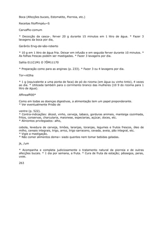 Boca (Afecções bucais, Estomatite, Piorreia, etc.)
Receitas fitoffimpéu~S
Carvaffio-comum
* Decocção da casca-. ferver 20 g durante 15 minutos em 1 litro de água. * Fazer 3
lavagens da boca por dia,
GerânIo Ervg-de-são-roberto
* 10 g em 1 litro de água fria. Deixar em infusão e em seguida ferver durante 10 minutos. *
As folhas frescas podem ser mastigadas. * Fazer 3 lavagens por dia.
SalVa 011C1M1 O 7ÕM11170
* Preparação como para as anginas (p. 233). * Fazer 3 ou 4 lavagens por dia.
Tor~ntIlha
* 1 g (equivalente a uma ponta de faca) de pó do rizoma (em água ou vinho tinto), 4 vezes
ao dia. * Utilizada também para o corrimento branco das mulheres (10 9 do rizoma para 1
litro de água).
Affineaffi00*
Como em todas as doenças digestivas, a alimentação tem um papel preponderante.
* Ver eventualmente Prisão de
ventre (p. 522).
* Contra-indicações: álcool, vinho, cerveja, tabaco, gorduras animais, manteiga cozinhada,
fritos, conservas, charcutaria, maionese, especiarias, açúcar, doces, etc.
* Aliniontos privilegiados: alho,
cebola, levedura de cerveja, limôes, laranjas, toranjas, legumes e frutos frescos, óleo de
milho, cereais integrais, trigo, arroz, trigo sarraceno, cevada, aveia, pão integral, etc.
* Vigie a mastigação.
* Não comer alimentos dema~ siado quentes nem tomar bebidas geladas.
jk, /um
* Acompanha e completa judiciosamente o tratamento natural da piorreia e de outras
afecções bucais. * 1 dia por semana, a fruta. * Cura de fruta de estação; pêssegos, peras,
uvas.
263
 