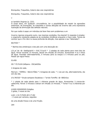 Bronquites, Traqueítes, Catarro das vias respiratórias
Bronquites, Traqueites, Catarro das vias respiratórias
v
er também Anginas (p. 233).
O corpo deve, em qualquei- circunstância, ter a possibilidade de resistir às agressões
exteriores. As bronquites, as traqueítes e outras afecções de Inverno são uma expressiva
ilustração da diminuição das defesas naturais.
Por que razão é capaz um indivíduo de fazer face sem problemas a um
Inverno rigoroso enquanto outro, nas mesmas condições, fica doente? A resposta é simples:
o organismo resistente adapta-se às condições climáticas enquanto o fraco cede. Temos de
concluir que o frio não é a causa profunda da afecção, mas apenas o seu “detonador”.
80/7h05 *
* Banhos dos antebraços e dos pés com uma decocção de:
L31,ar`da -@- SablIgUeIrO + EUC.711p10 * 2 pitadas de cada planta para meio litro de
água. Ferver durante 15 minutos, deixar em infusão 20 minutos. Acrescentar 4 ou 5 litros
de água. Proceder aiternadamente, 5 minutos para os braços e 5 minutos para os pés.
Passar por água fresca.
01v90i
OS * É17U18-CaMpana - ESCabIOSa
2 drageias de cada.
Marro/o - TOMílho - S&1ó17À@a * 2 drageias de cada. * 1 vez por dia, alternadamente, dia
sim dia não.
£!U IM/5J0 * Enula-campano Escabiosa + “arrolo Tomiffio -@- BêtónIca
* 1 pitada de cada planta para 1 chávena grande de água. Acrescentar 3 cravos-de-
cabecinha. Ferver 3 minutos e deixar em infusão 15 minutos. * Tomar 4 ou 5 chávenas por
dia.
ó10OS OSSOMISIS Orégãos
2 gotas, 3 vezes ao dia.
LLWi =J 8.717hOS dO V.T.00r
- 2 vezes por semana, seguidos
de uma afusão fresca e de uma fricção.
264
 