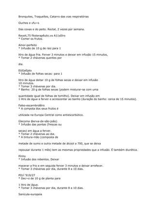 Bronquites, Traqueítes, Catarro das vias respiratórias
Ouches e vfu~s
Das coxas e do peito. Rectal, 2 vezes por semana.
Receit,75 fitoterapêutic.vs A11s0íro
* Comer os frutos.
Amor-perfeito
* Infusão de 10 g de raiz para 1
litro de água fria. Ferver 3 minutos e deixar em infusão 15 minutos,
* Tomar 2 chávenas quentes por
dia.
EUGalIpto
* Infusão de folhas secas: para 1
litro de água deitar 10 g de folhas secas e deixar em infusão
10 minutos.
* Tomar 3 chávenas por dia.
* Banho: 20 g de folhas secas (podem misturar-se com uma
quantidade igual de folhas de tomilho). Deixar em infusão em
1 litro de água a ferver e acrescentar ao banho (duração do banho: cerca de 15 minutos).
Falso-escarnbro&lro
* A compota dos seus frutos é
utilizada na Europa Central como antiescorbútico.
Glecoma @erva-de-são-joão)
* Infusão das pontas (frescas ou
secas) em água a ferver.
* Tomar 2 chávenas ao dia.
* A tintura-mão (composta de
metade de sumo e outra metade de álcool a 700, que se deixa
repousar durante 1 mês) tem as mesmas propriedades que a infusão. É também diurética.
Pínho
* Infusão dos rebentos. Deixar
macerar a frio e em seguida ferver 3 minutos e deixar arrefecer.
* Tomar 3 chávenas por dia, durante 8 a 10 dias.
PO/í ‘919/27
* Dec~o de 10 g de planta para
1 litro de água.
* Tomar 3 chávenas por dia, durante 8 a 10 dias.
Sanícula-europeía
 