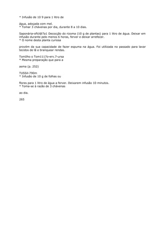 * Infusão de 10 9 para 1 litro de
água, adoçada com mel.
* Tomar 3 chávenas por dia, durante 8 a 10 dias.
Saponária-ofícl@7a1 Decocção do rizoma (10 g de plantas) para 1 litro de água. Deixar em
infusão durante pelo menos 6 horas, ferver e deixar arrefecer.
* O nome desta planta curiosa
provém da sua capacidade de fazer espuma na água. Foi utilizada no passado para lavar
tecidos de lã e branquear rendas.
TomIlho o Tom1117o-erv.7-ursa
* Mesma preparação que para a
asma (p. 252)
TUSSil-790m
* Infusão de 10 g de folhas ou
flores para 1 litro de água a ferver. Deixarem infusão 10 minutos.
* Toma-se à razão de 3 chávenas
ao dia.
265
 