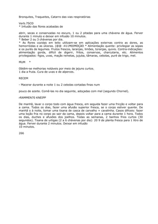 Bronquites, Traqueites, Catarro das vias respiratórias
Verb.7SCO
* Infusão das flores acabadas de
abrir, secas e conservadas no escuro, 1 ou 2 pitadas para uma chávena de água. Ferver
durante 1 minuto e deixar em infusão 10 minutos.
* Beber 2 ou 3 chávenas por dia.
* As flores cozidas em leito utilizam-se em aplicações externas contra as dores, as
hemorróidas e as úlceras. (@@ -411M0IMOÇãO * Alimentação quente: privilegiar as sopas
e os purés de legumes. Frutos frescos, laranjas, limões, toranjas, quivis. Contra-indicações:
alimentação gorda, difícil de digerir, fritos, conservas, charcutaria, etc. Alimentos
privilegiados: figos, uvas, maçãs reinetas, jujuba, tâmaras, cebolas, puré de trigo, mel.
MUM *
Obtêm-se melhorias notáveis por meio de jejuns curtos.
1 dia a fruta. Cura de uvas e de alperces.
RECEM
- Macerar durante a noite 1 ou 2 cebolas cortadas finas num
pouco de azeite. Comê-las no dia seguinte, adoçadas com mel (segundo Chornel).
rRAMMEN70 KNEIPP
De manhã, lavar o corpo todo com água fresca, em seguida fazer uma fricção e voltar para
a cama. Todos os dias, fazer uma afusão superior fresca, se o corpo estiver quente. De
manhã o à noite, tomar uma tisana de casca de carvalho + cavalinha. Casos dificeis: fazer
uma loção fria no corpo ao sair da cama, depois voltar para a cama durante 1 hora. Todos
os dias, duches e afusões dos joelhos. Todas as semanas, 2 banhos frios curtos (30
segundos). Tisana de urtigas (2 a 6 chávenas por dia): 20 9 de planta fresca para 1 litro de
água. Ferver durante 2 minutos. Deixar em infusão
10 minutos.
266
 
