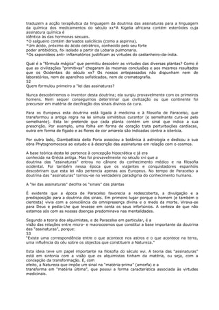 traduzem a acção terapêutica da linguagem da doutrina das assinaturas para a linguagem
da química dos medicamentos do século xx*A Kigelia africana contém esteróides cuja
assinatura química é
idêntica às das hormonas sexuais.
*O salgueiro contém derivados salicílicos (como a aspirina).
*Um ácido, próximo do ácido cetrátrico, conhecido pelo seu forte
poder antibiótico, foi isolado a partir da Lobaria pulmonaria.
*Os saponídeos anti- inflamatórios justificam as virtudes do castanheiro-da-índia.
Qual é a “fórmula mágica” que permitiu descobrir as virtudes das diversas plantas? Como é
que as civilizações “primitivas” chegaram às mesmas conclusões e aos mesmos resultados
que os Ocidentais do século xx? Os nossos antepassados não dispunham nem de
laboratórios, nem de aparelhos sofisticados, nem de cromatografia.
52
Quem formulou primeiro a “lei das assinaturas?
Nunca descobriremos o inventor desta doutrina; ela surgiu provavelmente com os primeiros
homens. Nem sequer conseguimos determinar que civilização ou que continente foi
precursor em matéria de decifração dos sinais divinos da cura.
Para os Europeus esta doutrina está ligada à medicina e à filosofia de Paracelso, que
transformou a antiga regra na lei simula similitibus curantor (o semelhante cura-se pelo
semelhante). Esta lei pretende que cada planta contém um sinal que indica a sua
prescrição. Por exemplo, uma folha em forma de coração trata perturbações cardíacas,
outra em forma de fígado e as flores de cor amarela são indicadas contra a icterícia.
Por outro lado, Giambattista della Poria associou a botânica à astrologia e dedicou a sua
obra Phytognomococa ao estudo e à descrição das assinaturas em relação com o cosmos.
A base teórica desta lei pertence à concepção hipocrática e já era
conhecida na Grécia antiga. Mas foi provavelmente no século xvi que a
doutrina das “assinaturas” entrou no cânone do conhecimento médico e na filosofia
ocidental. Foi também nessa época que os viajantes e conquistadores espanhóis
descobriram que esta lei não pertencia apenas aos Europeus. No tempo de Paracelso a
doutrina das “assinaturas” tornou-se no verdadeiro paradigma do conhecimento humano.
A “lei das assinaturas” decifra os “sinais” das plantas
É evidente que a época de Paracelso favorecia a redescoberta, a divulgação e a
predisposição para a doutrina dos sinais. Em primeiro lugar porque o homem (e também o
cientista) vivia com a consciência da omnipresença divina e o medo da morte. Virava-se
para Deus e pedia-Lhe que levasse em conta os seus infortúnios. A certeza de que não
estamos sós com as nossas doenças predominava nas mentalidades.
Segundo a teoria dos alquimistas, e de Paracelso em particular, é a
visão das relações entre micro- e macrocosmos que constitui a base importante da doutrina
das “assinaturas”, porque:
53
“Existe uma correspondência entre o que acontece nos astros e o que acontece na terra,
uma influência do céu sobre os objectos que constituem a Natureza.”
Esta ideia teve um papel importante na filosofia do século xvi. A teoria das “assinaturas”
está em sintonia com a visão que os alquimistas tinham da matéria, ou seja, com a
concepção da transformação. É, com
efeito, a Natureza que impõe um sinal na “matéria-prima” (amorfa) e a
transforma em “matéria última”, que possui a forma característica associada às virtudes
medicinais.
 