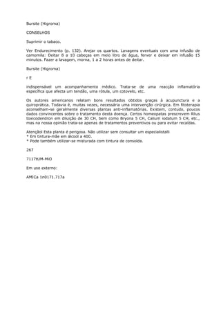 Bursite (Higroma)
CONSELHOS
Suprimir o tabaco.
Ver Endurecimento (p. 132). Arejar os quartos. Lavagens eventuais com uma infusão de
camomila: Deitar 8 a 10 cabeças em meio litro de água, ferver e deixar em infusão 15
minutos. Fazer a lavagem, morna, 1 a 2 horas antes de deitar.
Bursite (Higroma)
r E
indispensável um acompanhamento médico. Trata-se de uma reacção inflamatória
específica que afecta um tendão, uma rótula, um cotovelo, etc.
Os autores americanos relatam bons resultados obtidos graças à acupunctura e a
quiroprática. Todavia é, muitas vezes, necessária uma intervenção cirúrgica. Em fitoterapia
aconselham-se geralmente diversas plantas anti-inflamatórias. Existem, contudo, poucos
dados convincentes sobre o tratamento desta doença. Certos homeopatas prescrevem Rlius
toxicodendron em diluição de 30 CH, bem como Bryona 5 CH, Calium iodatum 5 CH, etc.,
mas na nossa opinião trata-se apenas de tratamentos preventivos ou para evitar recaídas.
Atençãol Esta planta é perigosa. Não utilizar sem consultar um especialistalli
* Em tintura-mãe em álcool a 400.
* Pode também utilizar-se misturada com tintura de consolda.
267
7117tUM-MiO
Em uso externo:
AMICa 1n0171.717a
 