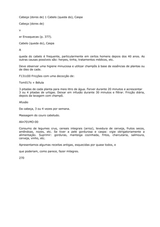 Cabeça (dores de) 1 Cabelo (queda do), Caspa
Cabeça (dores de)
v
er Enxaquecas (p. 377).
Cabelo (queda do), Caspa
A
queda do cabelo é frequente, particularmente em certos homens depois dos 40 anos. As
outras causas possíveis são: herpes, tinha, tratamentos médicos, etc.
Deve observar uma higiene minuciosa e utilizar champôs à base de essências de plantas ou
de óleo de cade.
F131c00 Fricções com uma decocção de:
Tomíl17o + Bélula
3 pitadas de cada planta para meio litro de água. Ferver durante 20 minutos e acrescentar
3 ou 4 pitadas de urtigas. Deixar em infusão durante 30 minutos e filtrar. Fricção diária,
depois da lavagem com champô.
Afusão
Da cabeça, 3 ou 4 vezes por semana.
Massagem do couro cabeludo.
Alin701MO-00
Consumo de legumes crus, cereais integrais (arroz), levedura de cerveja, frutos secos,
amêndoas, nozes, etc. Se tiver a pele gordurosa e caspa: vigie obrigatoriamente a
alimentação. Suprimir: gorduras, manteiga cozinhada, fritos, charcutaria, salmoura,
cerveja, vinho, etc.
Apresentamos algumas receitas antigas, esquecidas por quase todos, e
que poderiam, como parece, fazer milagres.
270
 