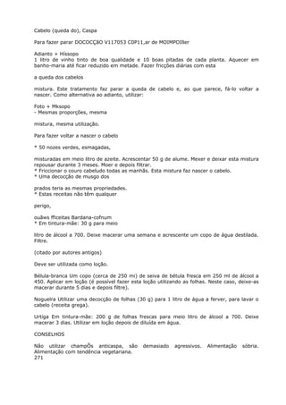 Cabelo (queda do), Caspa
Para fazer parar DOCOCÇãO V117053 C0P11,ar de MOIMPOIller
Adianto + Híssopo
1 litro de vinho tinto de boa qualidade e 10 boas pitadas de cada planta. Aquecer em
banho-maria até ficar reduzido em metade. Fazer fricções diárias com esta
a queda dos cabelos
mistura. Este tratamento faz parar a queda de cabelo e, ao que parece, fá-lo voltar a
nascer. Como alternativa ao adianto, utilizar:
Foto + Mksopo
- Mesmas proporções, mesma
mistura, mesma utilização.
Para fazer voltar a nascer o cabelo
* 50 nozes verdes, esmagadas,
misturadas em meio litro de azeite. Acrescentar 50 g de alume. Mexer e deixar esta mistura
repousar durante 3 meses. Moer e depois filtrar.
* Friccionar o couro cabeludo todas as manhãs. Esta mistura faz nascer o cabelo.
* Uma decocçâo de musgo dos
prados teria as mesmas propriedades.
* Estas receitas não têm qualquer
perigo,
ouãws fficeitas Bardana-cofnum
* Em tintura-mãe: 30 g para meio
litro de álcool a 700. Deixe macerar uma semana e acrescente um copo de água destilada.
Filtre.
(citado por autores antigos)
Deve ser utilizada como loção.
Bélula-branca Um copo (cerca de 250 mi) de seiva de bétula fresca em 250 ml de álcool a
450. Aplicar em loção (é possível fazer esta loção utilizando as folhas. Neste caso, deixe-as
macerar durante 5 dias e depois filtre).
Noguelra Utilizar uma decocção de folhas (30 g) para 1 litro de água a ferver, para lavar o
cabelo (receita grega).
Urtíga Em tintura-mãe: 200 g de folhas frescas para meio litro de álcool a 700. Deixe
macerar 3 dias. Utilizar em loção depois de diluída em água.
CONSELHOS
Não utilizar champÔs anticaspa, são demasiado agressivos. Alimentação sóbria.
Alimentação com tendência vegetariana.
271
 