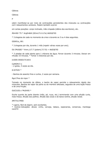 Cãibras
Cãibras
P
odem manifestar-se por meio de contracções persistentes dos músculos ou contracções
corri relaxamentos variáveis. Podem também ocorrer
em certas posições: corpo inclinado, mão crispada (cãibra dos escritores), etc.
Á0m90i ‘75 * ArgOn&W (001e1711117a) AbSI@7tO
* 3 drageias de cada no momento da crise e durante os 3 ou 4 dias seguintes.
GOA91a_rW1
* 3 drageias por dia, durante 1 mês (repetir várias vezes por ano).
OU IMUSãO * Arwn,117.7 (potent,717.9) + AbSI@7t0
* 3 pitadas de cada planta para 1 chávena de água. Ferver durante 3 minutos. Deixar em
infusão 15 minutos. * Tomar 3 chávenas por dia.
ó10OS OSSO17C1815
CaMOM17.1
- 2 gotas, 3 vezes ao dia.
8.9J7h05 *
- Banhos de assento frios e curtos, 2 vezes por semana.
Ágo17hos de mpor *
Tomado no momento da cãibra, o banho de vapor permite o relaxamento rápido dos
músculos. Banhos de vapor da parte ou do membro afectado, seguidos de uma loção fresca
e de uma fricçâo.
OUCI1OS o ‘MUS495 *
Duche quente da parte doente (mão, pé, nuca, etc.) terminando com uma afusão curta,
mais fresca. Afusão dos joelhos. Afusão das coxas e do baixo-ventre, afusão rectal.
Affi77e17M00
* Ligeira, fácil de digerir, sem excitantes.
* Contra-indicações: álcool, vinho, cerveja, tabaco, especiarias, conservas, manteiga
cozi272
 