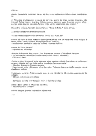 Cãibras
nhada, charcutaria, maionese, carnes gordas, ovos, pratos com molhos, doces e pastelaria,
tc.
e’ Alimentos privilegiados: levedura de cerveja, germe de trigo, cereais integrais, pão
integral, frutos frescos: laranjas, limões, ananás, alperces, uvas, legumes verdes: alhos-
porros, salsa, couves, espargos, funcho, feijão-verde, alcachofras, etc. w jejum *
Descontrai e relaxa. Também aconselhamos: * Cura de fruta. * 1 dia, a fruta.
A£ GUNS CONSELHOS DO PADRE KNEIPP
*Se os estados espasmódicos afectam a cabeça ou a nuca, dar
banhos de vapor a essas partes do corpo (efectuam-se com um recipiente cheio de água a
ferver, com a cabeça coberta. O vapor provoca a sudação).
*No abdômen: banhos de vapor de assento + camisa molhada
quente de “flores de feno”.
*Espasmos no estómago:
-Camisa de flores de feno quente, 2 ou 3 vezes por semana. -Cinturão de Neptuno.
- Dia sim dia não, semicúpio frio (banheira) muito curto (3 segundos).
*Cãibras no útero:
-Todos os dias- de manhã, andar descalça sobre a pedra molhada (ou sobre a erva húmida,
ou sobre tijoleira fria); ao deitar aplicar uma loção fresca completa.
- 2 banhos de assento frios por semana.
*Espasmos do peito, cãibras dos pés o das mãos- Todos os dias uma afusâo superior e uma
afusão dos joelhos,
3 vezes por semana. -Andar descalço sobre a erva húmida 5 a 15 minutos, dependendo da
estação.
* Cãibras abdominais com cólicas:
- Banhos de assento com “flores de feno” + maillots quentes
sobre o baixo-ventre + infusão de argentina.
- Recomendam-se também:
Banhos dos pés quentes seguidos de loções frias.
273
 