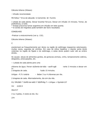 Cálculos biliares (litíases)
- Infusão recomendada:
Mil-follws * Erva de-sãoyoão -k Camomila -@- Funcho
1 pitada de cada planta. Deixar levantar fervura. Deixar em infusão 15 minutos. Tomar, de
preferência, à noite.
* Kneipp preconiza tomar argentina em infusão em leite quente.
* O cioreto de magnésio pode também dar bons resultados.
CONSELHOS
-Praticar o endurecimento (ver p. 132).
Cálculos biliares (litiases)
C
aracterizam-se frequentemente por dores na região do estômago (espasmos estomacais),
muitas vezes, seguidas de vómitos. Em caso de cólica hepática, o doente sente dores
violentas na região do fígado e do estômago, e estas dores podem subir até ao ombro
direito.
As causas: abuso de alimentos gordos, de gorduras animais, vinho, temperamento colérico,
desgostos, preocupações, etc.
- 1 pitada de cada planta para uma
chávena de água. Ferver duDente-de-loão - saxífi-ag8 rante 3 minutos e deixar em
in-
2 drageias de cada. fusão 15 minutos.
Urtígas - P.71-1etáría - Beber 3 ou 4 chávenas por dia.
2 drageias de cada. Alternadamente, dia sim dia não.
01/ IMUSãO * DoMO-de-leãO I’ S8Xffir8g.7 + Urtígas + Pgríetár127
Viir ó100.9
Alecrín7
2 ou 3 gotas, 3 vezes ao dia. Ou:
274
 