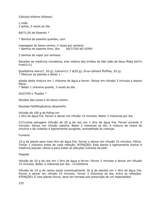 Cálculos biliares (litíases)
L imão
2 gotas, 3 vezes ao dia.
80/71,05 de Ossento *
* Banhos de assento quentes, com
massagem do baixo-ventre, 2 vezes por semana.
* Banhos de assento frios. @w 00/7/705 dO V2POr
2 banhos de vapor por semana.
Receitas da medIcina monástica, arte médica dos Irmãos de São João de Deus ffiata Se/7o
Frat0111)
QuelIdóma rkervz?, 20 g), Camom11.7 @20 g), Erva-cIdrelra ffioffias, 20 g).
* Misturar as plantas e deitar 1
pitada desta mistura em 1 chávena de água a ferver. Deixar em infusão 3 minutos e depois
filtrar.
* Beber 1 chávena quente, 3 vezes ao dia.
DUCI705 o ?fusões *
Afusões das coxas e do baixo-ventre.
Receitas fitOMIspêuticos Alcachofra
Infusão de 100 g de folhas em
1 litro de água fria. Ferver e deixar em infusão 15 minutos. Beber 3 chávenas por dia.
C171córIa selvagem Infusão de 20 g de raiz em 1 litro de água fria. Ferver durante 3
minutos. Deixar em infusão coberta. Beber 2 chávenas ao dia. A mistura de raizes de
chicória e de ruibarbo é ligeiramente purgante, aconselhada às crianças.
Fumáría
10 g de planta para meio litro de água fria. Ferver e deixar em infusão 15 minutos. Filtrar.
Tomar 1 chávena antes de cada refeição. ATENÇÃO1 Esta planta é ligeiramente tõxlcal A
medicina popular utiliza-a para tratar as afecçôes crónicas da pele.
Potasíte
Infusão de 10 g de raiz em 1 litro de água a ferver. Ferver 2 minutos e deixar em infusão
15 minutos. Beber 2 chávenas por dia. <2i1elIdónia
Infusão de 15 g de raizes secas (eventualmente 30 g de planta) em 1 litro de água fria.
Ferver e deixar em infusão 10 minutos. Tomar 3 chávenas ao dia, entre as refeições.
ATENÇÃO1 É uma planta tóxica, deve ser tomada sob prescrição de um especialistal
275
 