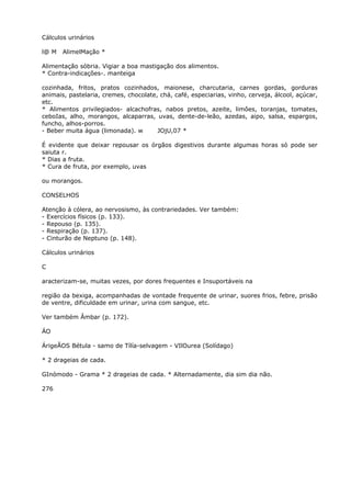 Cálculos urinários
l@ M AlimelMação *
Alimentação sóbria. Vigiar a boa mastigação dos alimentos.
* Contra-indicações-. manteiga
cozinhada, fritos, pratos cozinhados, maionese, charcutaria, carnes gordas, gorduras
animais, pastelaria, cremes, chocolate, chá, café, especiarias, vinho, cerveja, álcool, açúcar,
etc.
* Alimentos privilegiados- alcachofras, nabos pretos, azeite, limôes, toranjas, tomates,
ceboIas, alho, morangos, alcaparras, uvas, dente-de-leão, azedas, aipo, salsa, espargos,
funcho, alhos-porros.
- Beber muita água (limonada). w JOjU,07 *
É evidente que deixar repousar os órgãos digestivos durante algumas horas só pode ser
saiuta r.
* Dias a fruta.
* Cura de fruta, por exemplo, uvas
ou morangos.
CONSELHOS
Atenção à cólera, ao nervosismo, às contrariedades. Ver também:
- Exercícios físicos (p. 133).
- Repouso (p. 135).
- Respiração (p. 137).
- Cinturão de Neptuno (p. 148).
Cálculos urinários
C
aracterizam-se, muitas vezes, por dores frequentes e Insuportáveis na
região da bexiga, acompanhadas de vontade frequente de urinar, suores frios, febre, prisão
de ventre, dificuldade em urinar, urina com sangue, etc.
Ver também Âmbar (p. 172).
ÁO
ÁrigeÃOS Bétula - samo de Tílía-selvagem - VIlOurea (Solídago)
* 2 drageias de cada.
GInómodo - Grama * 2 drageias de cada. * Alternadamente, dia sim dia não.
276
 